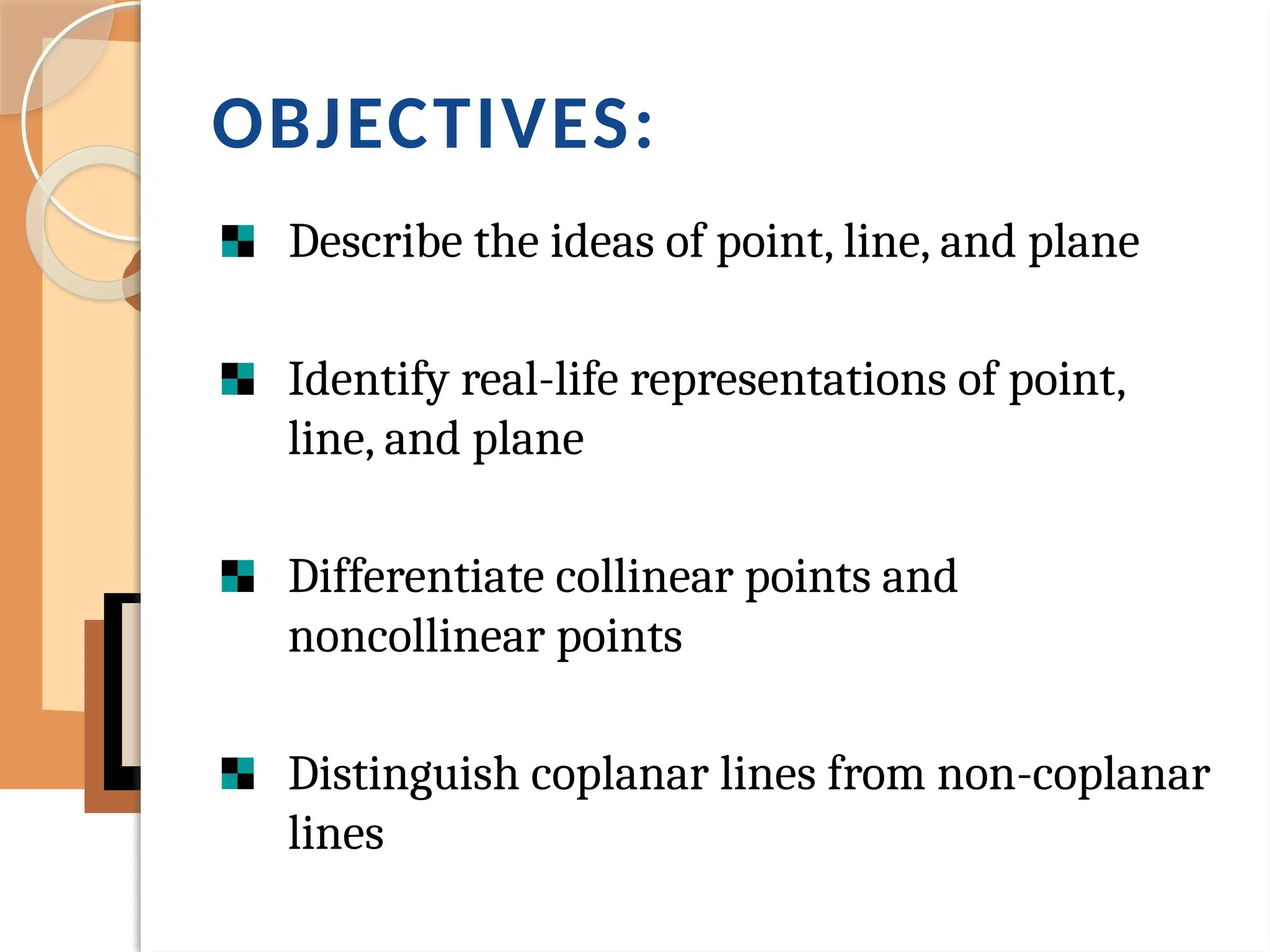 OBJECTIVES:
Describe the ideas of point, line, and plane
Identify real-life representations of point,
line, and plane
Differentiate collinear points and
noncollinear points
Distinguish coplanar lines from non-coplanar
lines
 