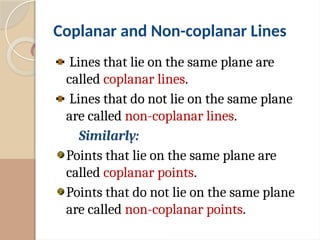 Coplanar and Non-coplanar Lines
Lines that lie on the same plane are
called coplanar lines.
Lines that do not lie on the same plane
are called non-coplanar lines.
Similarly:
Points that lie on the same plane are
called coplanar points.
Points that do not lie on the same plane
are called non-coplanar points.
 