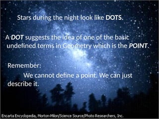 Stars during the night look like DOTS.
A DOT suggests the idea of one of the basic
undefined terms in Geometry which is the POINT.
Remember:
We cannot define a point. We can just
describe it.
 