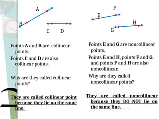 A
B
C D
Points A and B are collinear
points.
Points C and D are also
collinear points.
Why are they called collinear
points?
They are called collinear point
because they lie on the same
line.
F
E
H
G
Points E and G are noncollinear
points.
Points E and H, points F and G,
and points F and H are also
noncollinear.
Why are they called
noncollinear points?
They are called noncollinear
because they DO NOT lie on
the same line.
 