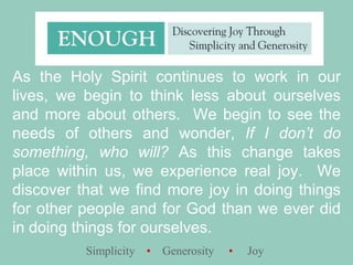 As the Holy Spirit continues to work in our lives, we begin to think less about ourselves and more about others.  We begin to see the needs of others and wonder, If I don’t do something, who will? As this change takes place within us, we experience real joy.  We discover that we find more joy in doing things for other people and for God than we ever did in doing things for ourselves.