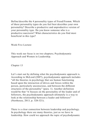 Define/describe the 4 personality types of Freud/Fromm. Which
of these personality types do you feel best describes your own
personality? Describe a productive and unproductive version of
your personality type. Do you know someone who is a
productive narcissist? What characteristics do you find most
beneficial in this type?
Week Five Lecture
This week our focus is on two chapters; Psychodynamic
Approach and Women in Leadership.
Chapter 13
Let’s start out by defining what the psychodynamic approach is.
According to McLeod (2007), psychodynamic approach includes
“all the theories in psychology that see human functioning
based upon the interaction of drives and forces within the
person, particularly unconscious, and between the different
structures of the personality” (para. 1). Another definition
would be that “it focuses on the personality of the leader and of
followers, the psychodynamic approach ultimately is a way to
look at the relationship between a leader and followers”
(Northouse, 2013, p. 320-321).
There is a clear connection between leadership and psychology.
In psychology there are many theories, just as we have in
leadership. How could we approach the topic of psychodynamic
 