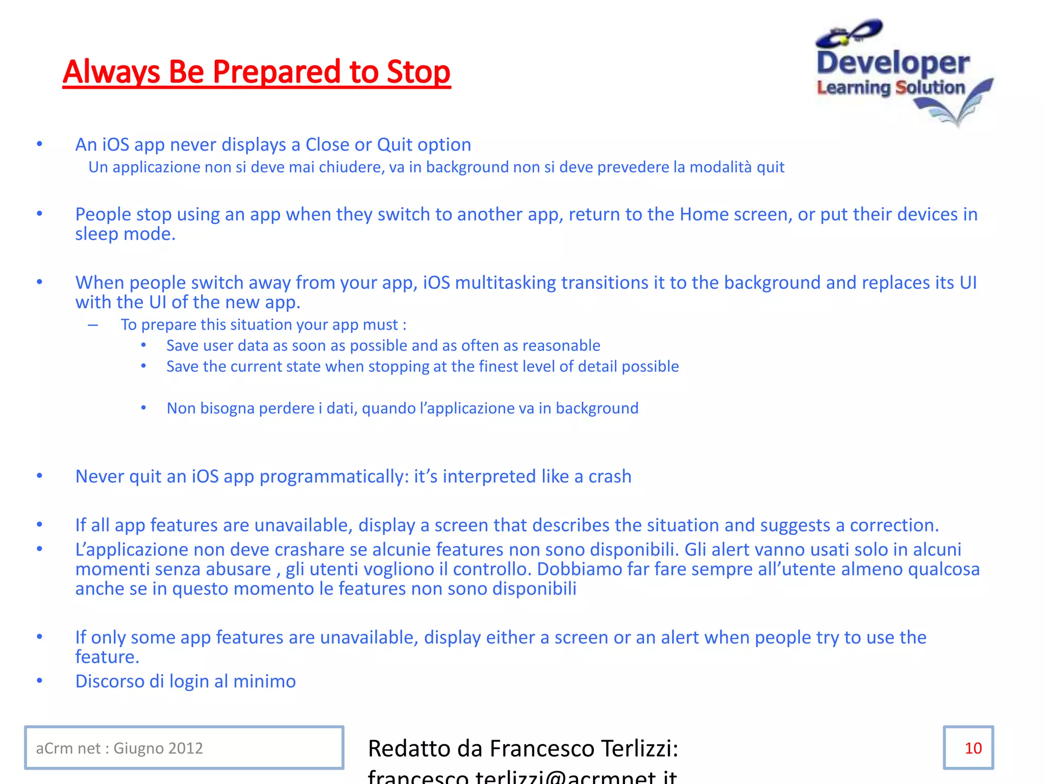 • An iOS app never displays a Close or Quit option
Un applicazione non si deve mai chiudere, va in background non si deve prevedere la modalità quit
• People stop using an app when they switch to another app, return to the Home screen, or put their devices in
sleep mode.
• When people switch away from your app, iOS multitasking transitions it to the background and replaces its UI
with the UI of the new app.
– To prepare this situation your app must :
• Save user data as soon as possible and as often as reasonable
• Save the current state when stopping at the finest level of detail possible
• Non bisogna perdere i dati, quando l’applicazione va in background
• Never quit an iOS app programmatically: it’s interpreted like a crash
• If all app features are unavailable, display a screen that describes the situation and suggests a correction.
• L’applicazione non deve crashare se alcunie features non sono disponibili. Gli alert vanno usati solo in alcuni
momenti senza abusare , gli utenti vogliono il controllo. Dobbiamo far fare sempre all’utente almeno qualcosa
anche se in questo momento le features non sono disponibili
• If only some app features are unavailable, display either a screen or an alert when people try to use the
feature.
• Discorso di login al minimo
aCrm net : Giugno 2012 Redatto da Francesco Terlizzi: 10
 