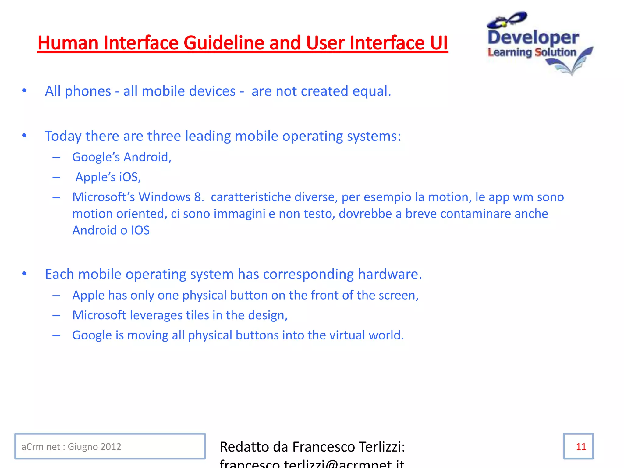 • All phones - all mobile devices - are not created equal.
• Today there are three leading mobile operating systems:
– Google’s Android,
– Apple’s iOS,
– Microsoft’s Windows 8. caratteristiche diverse, per esempio la motion, le app wm sono
motion oriented, ci sono immagini e non testo, dovrebbe a breve contaminare anche
Android o IOS
• Each mobile operating system has corresponding hardware.
– Apple has only one physical button on the front of the screen,
– Microsoft leverages tiles in the design,
– Google is moving all physical buttons into the virtual world.
aCrm net : Giugno 2012 Redatto da Francesco Terlizzi: 11
 