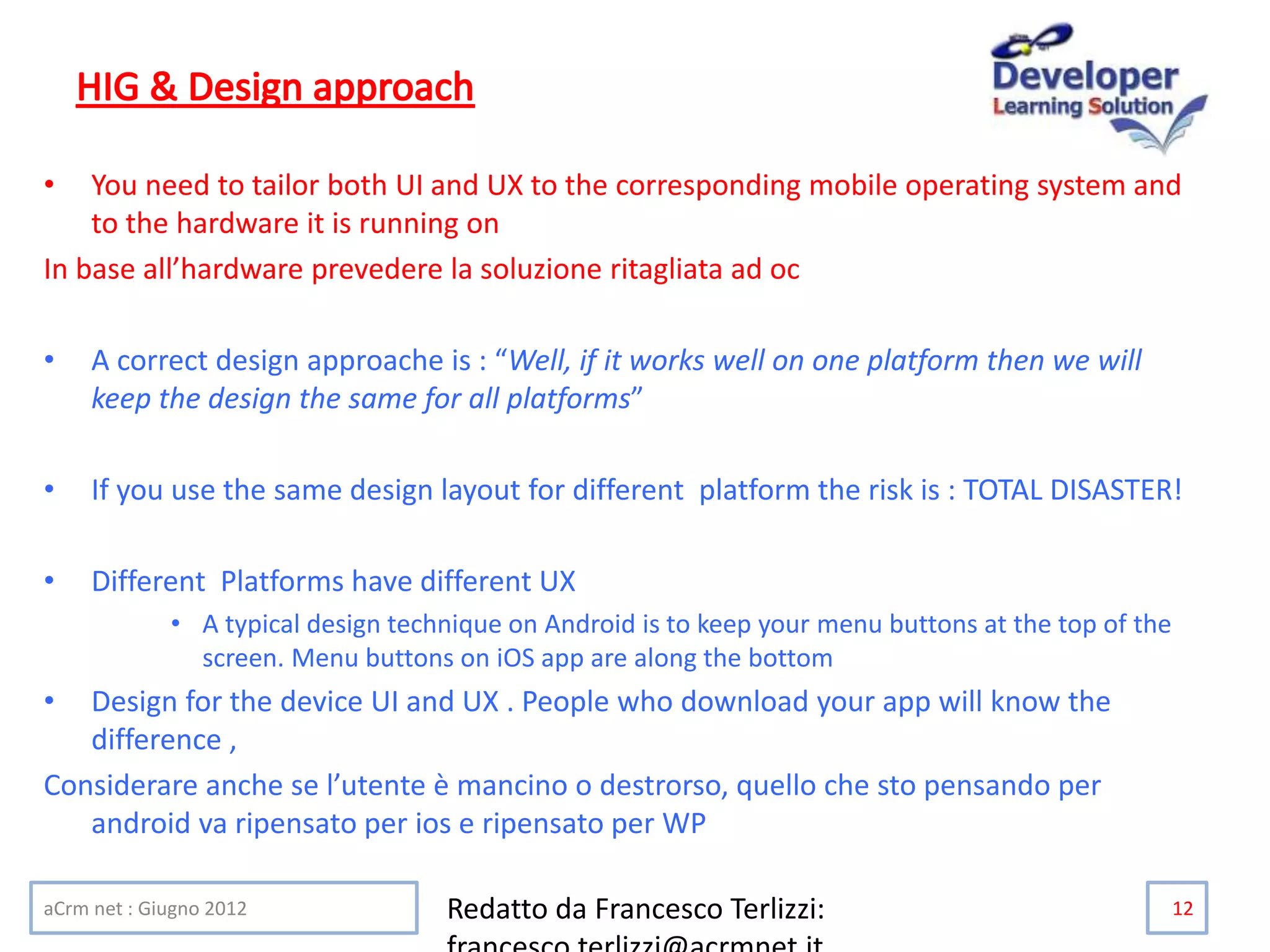 • You need to tailor both UI and UX to the corresponding mobile operating system and
to the hardware it is running on
In base all’hardware prevedere la soluzione ritagliata ad oc
• A correct design approache is : “Well, if it works well on one platform then we will
keep the design the same for all platforms”
• If you use the same design layout for different platform the risk is : TOTAL DISASTER!
• Different Platforms have different UX
• A typical design technique on Android is to keep your menu buttons at the top of the
screen. Menu buttons on iOS app are along the bottom
• Design for the device UI and UX . People who download your app will know the
difference ,
Considerare anche se l’utente è mancino o destrorso, quello che sto pensando per
android va ripensato per ios e ripensato per WP
aCrm net : Giugno 2012 Redatto da Francesco Terlizzi: 12
 