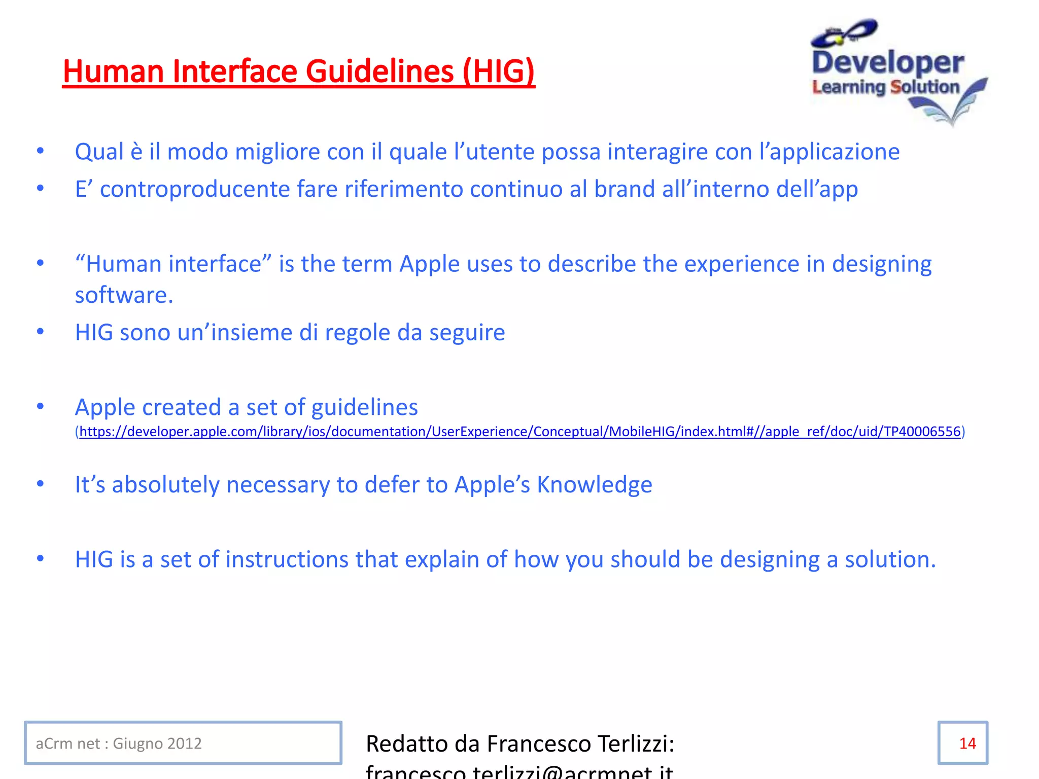 • Qual è il modo migliore con il quale l’utente possa interagire con l’applicazione
• E’ controproducente fare riferimento continuo al brand all’interno dell’app
• “Human interface” is the term Apple uses to describe the experience in designing
software.
• HIG sono un’insieme di regole da seguire
• Apple created a set of guidelines
(https://developer.apple.com/library/ios/documentation/UserExperience/Conceptual/MobileHIG/index.html#//apple_ref/doc/uid/TP40006556)
• It’s absolutely necessary to defer to Apple’s Knowledge
• HIG is a set of instructions that explain of how you should be designing a solution.
aCrm net : Giugno 2012 Redatto da Francesco Terlizzi: 14
 