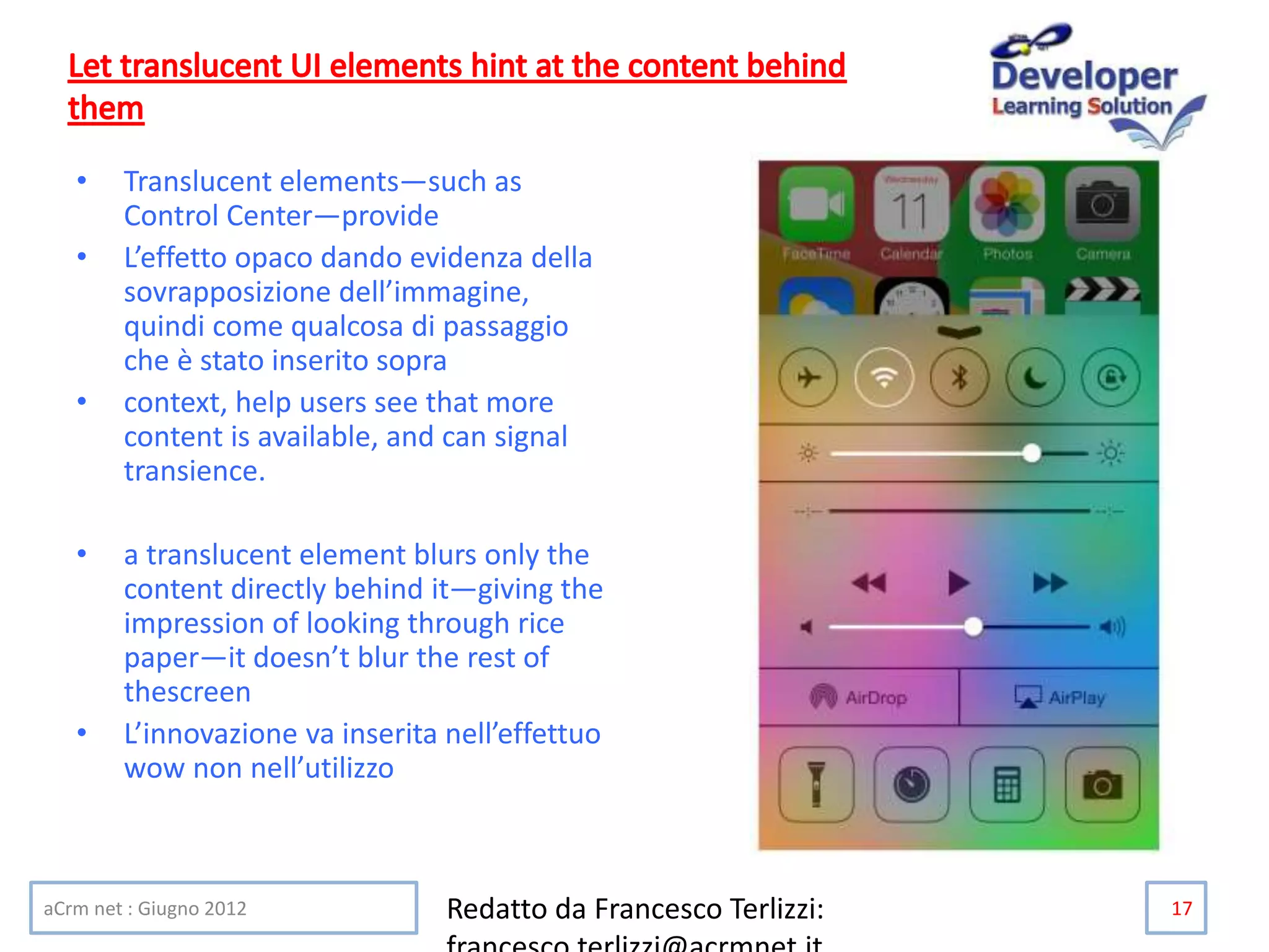 • Translucent elements—such as
Control Center—provide
• L’effetto opaco dando evidenza della
sovrapposizione dell’immagine,
quindi come qualcosa di passaggio
che è stato inserito sopra
• context, help users see that more
content is available, and can signal
transience.
• a translucent element blurs only the
content directly behind it—giving the
impression of looking through rice
paper—it doesn’t blur the rest of
thescreen
• L’innovazione va inserita nell’effettuo
wow non nell’utilizzo
aCrm net : Giugno 2012 Redatto da Francesco Terlizzi: 17
 