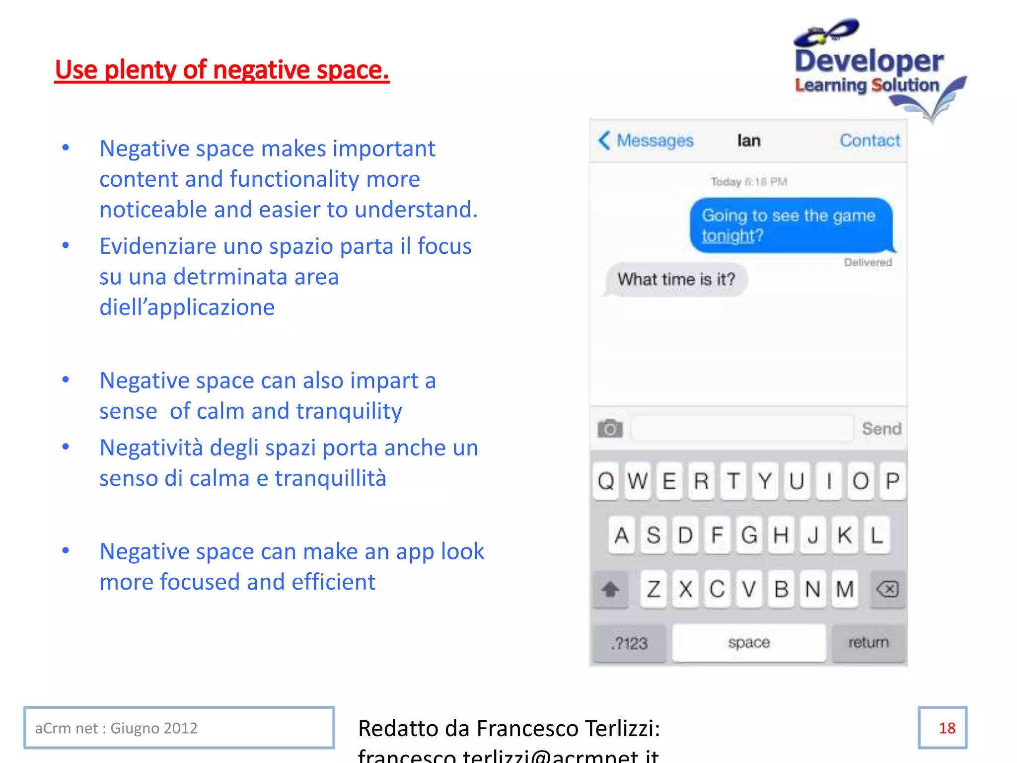 • Negative space makes important
content and functionality more
noticeable and easier to understand.
• Evidenziare uno spazio parta il focus
su una detrminata area
diell’applicazione
• Negative space can also impart a
sense of calm and tranquility
• Negatività degli spazi porta anche un
senso di calma e tranquillità
• Negative space can make an app look
more focused and efficient
aCrm net : Giugno 2012 Redatto da Francesco Terlizzi: 18
 