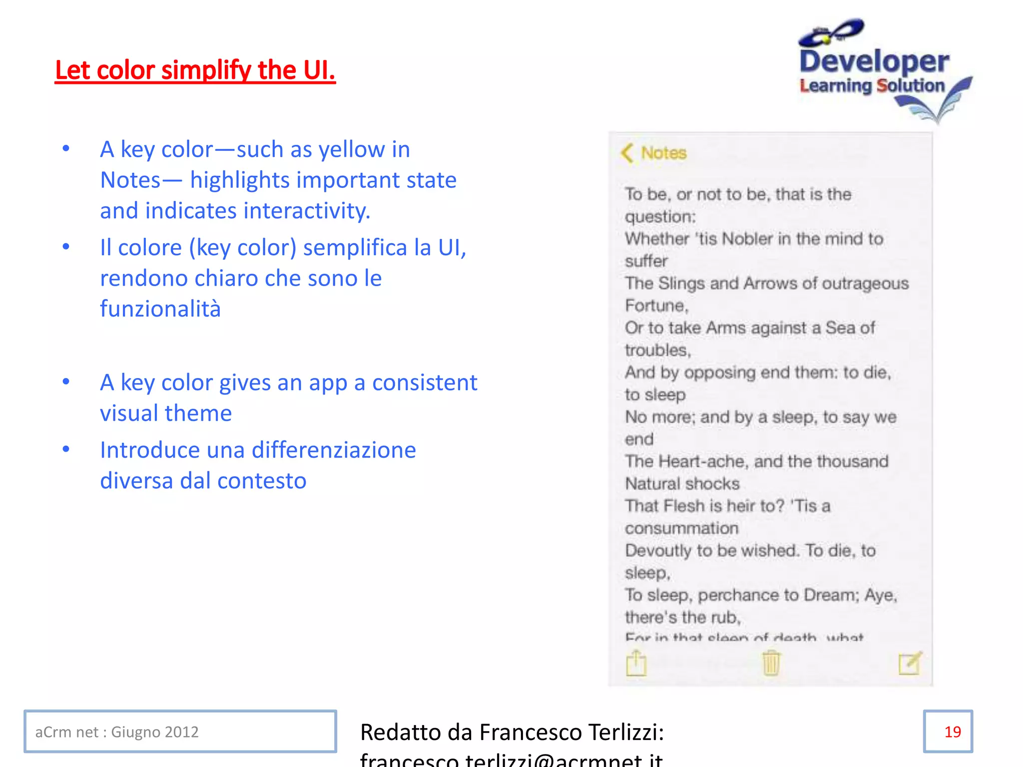 • A key color—such as yellow in
Notes— highlights important state
and indicates interactivity.
• Il colore (key color) semplifica la UI,
rendono chiaro che sono le
funzionalità
• A key color gives an app a consistent
visual theme
• Introduce una differenziazione
diversa dal contesto
aCrm net : Giugno 2012 Redatto da Francesco Terlizzi: 19
 