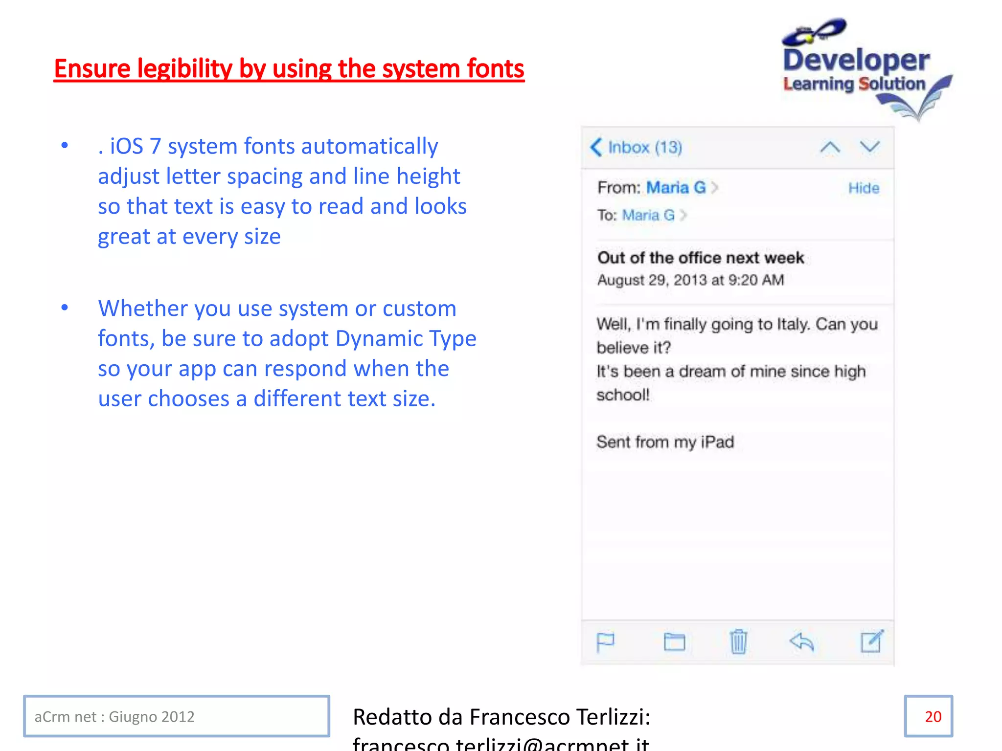 • . iOS 7 system fonts automatically
adjust letter spacing and line height
so that text is easy to read and looks
great at every size
• Whether you use system or custom
fonts, be sure to adopt Dynamic Type
so your app can respond when the
user chooses a different text size.
aCrm net : Giugno 2012 Redatto da Francesco Terlizzi: 20
 