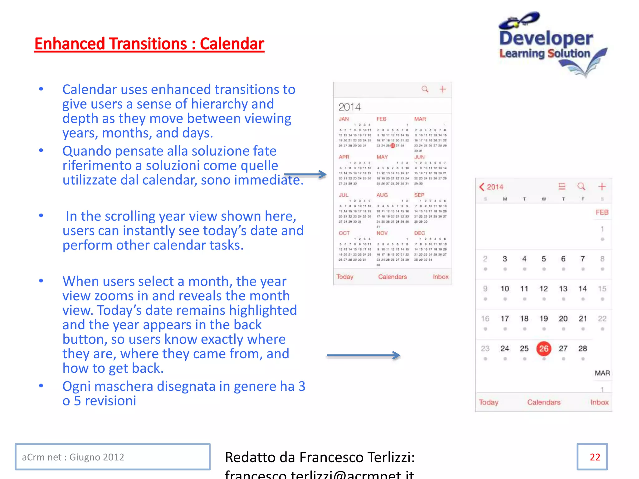 • Calendar uses enhanced transitions to
give users a sense of hierarchy and
depth as they move between viewing
years, months, and days.
• Quando pensate alla soluzione fate
riferimento a soluzioni come quelle
utilizzate dal calendar, sono immediate.
• In the scrolling year view shown here,
users can instantly see today’s date and
perform other calendar tasks.
• When users select a month, the year
view zooms in and reveals the month
view. Today’s date remains highlighted
and the year appears in the back
button, so users know exactly where
they are, where they came from, and
how to get back.
• Ogni maschera disegnata in genere ha 3
o 5 revisioni
aCrm net : Giugno 2012 Redatto da Francesco Terlizzi: 22
 