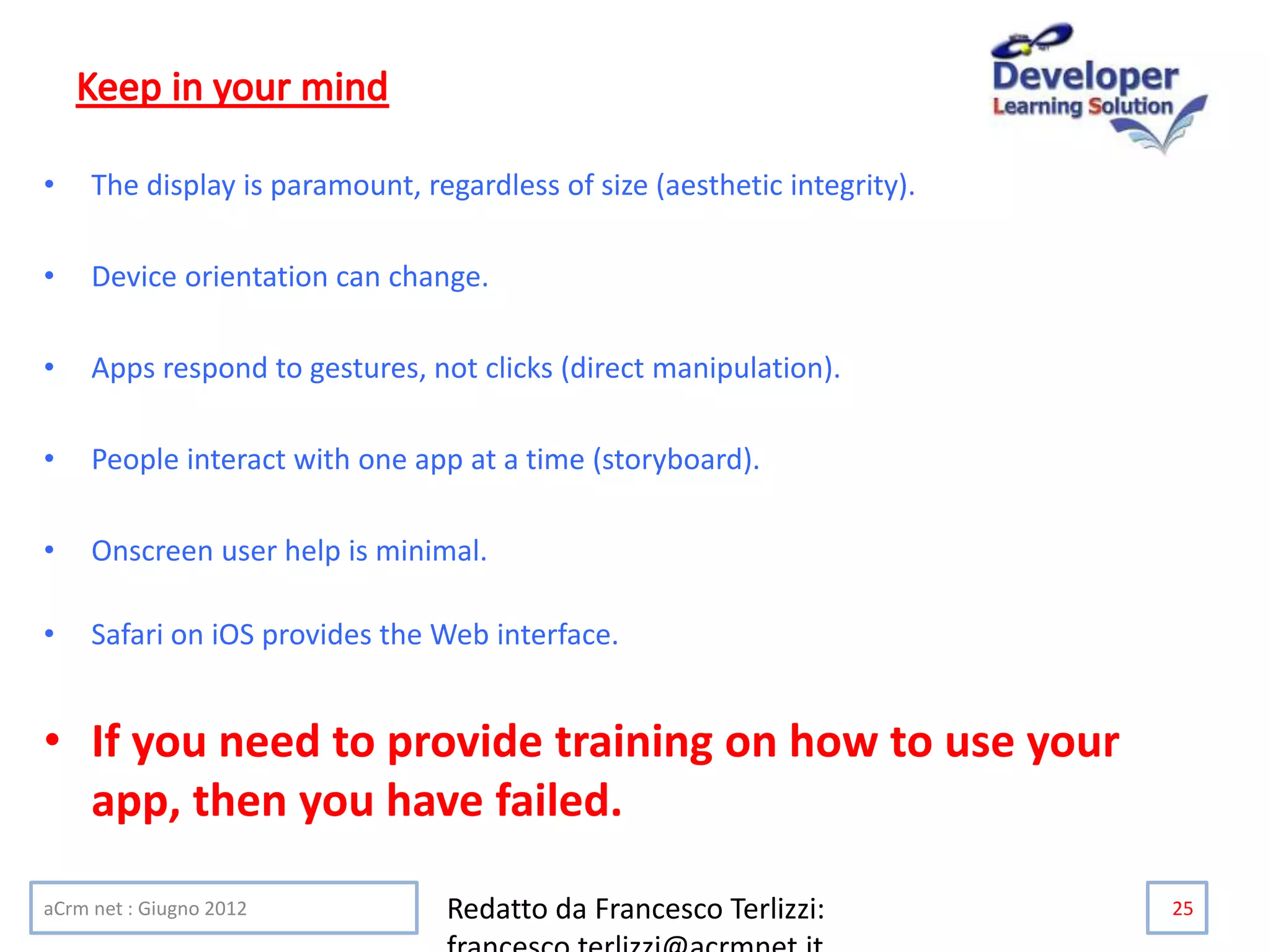 • The display is paramount, regardless of size (aesthetic integrity).
• Device orientation can change.
• Apps respond to gestures, not clicks (direct manipulation).
• People interact with one app at a time (storyboard).
• Onscreen user help is minimal.
• Safari on iOS provides the Web interface.
• If you need to provide training on how to use your
app, then you have failed.
aCrm net : Giugno 2012 Redatto da Francesco Terlizzi: 25
 