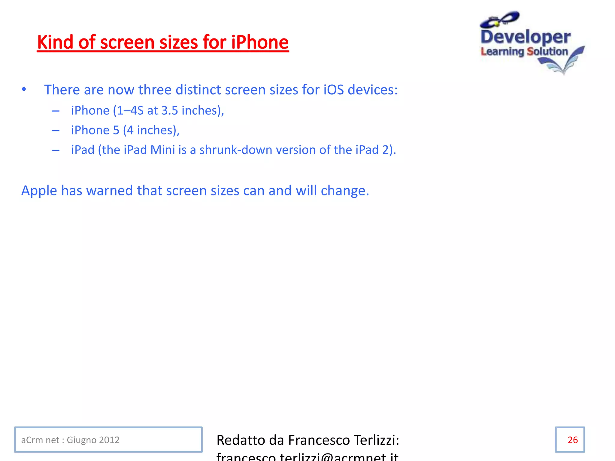 • There are now three distinct screen sizes for iOS devices:
– iPhone (1–4S at 3.5 inches),
– iPhone 5 (4 inches),
– iPad (the iPad Mini is a shrunk-down version of the iPad 2).
Apple has warned that screen sizes can and will change.
aCrm net : Giugno 2012 Redatto da Francesco Terlizzi: 26
 