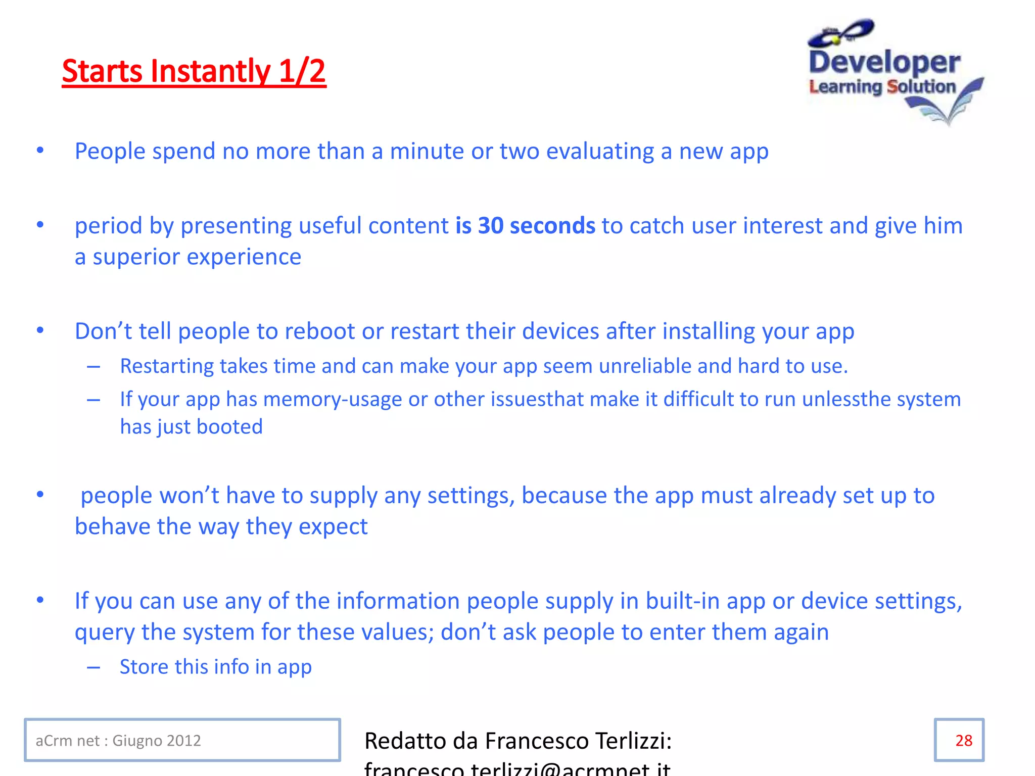 • People spend no more than a minute or two evaluating a new app
• period by presenting useful content is 30 seconds to catch user interest and give him
a superior experience
• Don’t tell people to reboot or restart their devices after installing your app
– Restarting takes time and can make your app seem unreliable and hard to use.
– If your app has memory-usage or other issuesthat make it difficult to run unlessthe system
has just booted
• people won’t have to supply any settings, because the app must already set up to
behave the way they expect
• If you can use any of the information people supply in built-in app or device settings,
query the system for these values; don’t ask people to enter them again
– Store this info in app
aCrm net : Giugno 2012 Redatto da Francesco Terlizzi: 28
 
