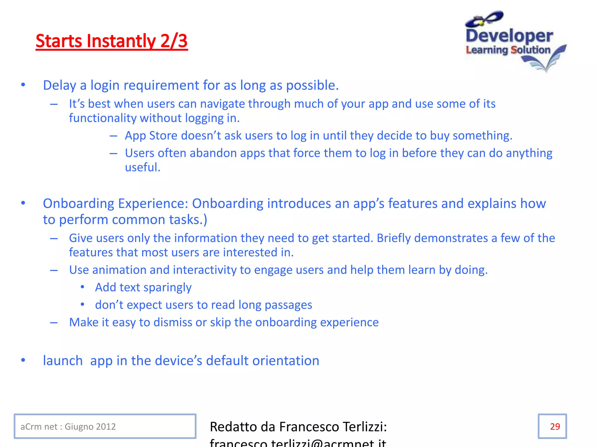 • Delay a login requirement for as long as possible.
– It’s best when users can navigate through much of your app and use some of its
functionality without logging in.
– App Store doesn’t ask users to log in until they decide to buy something.
– Users often abandon apps that force them to log in before they can do anything
useful.
• Onboarding Experience: Onboarding introduces an app’s features and explains how
to perform common tasks.)
– Give users only the information they need to get started. Briefly demonstrates a few of the
features that most users are interested in.
– Use animation and interactivity to engage users and help them learn by doing.
• Add text sparingly
• don’t expect users to read long passages
– Make it easy to dismiss or skip the onboarding experience
• launch app in the device’s default orientation
aCrm net : Giugno 2012 Redatto da Francesco Terlizzi: 29
 
