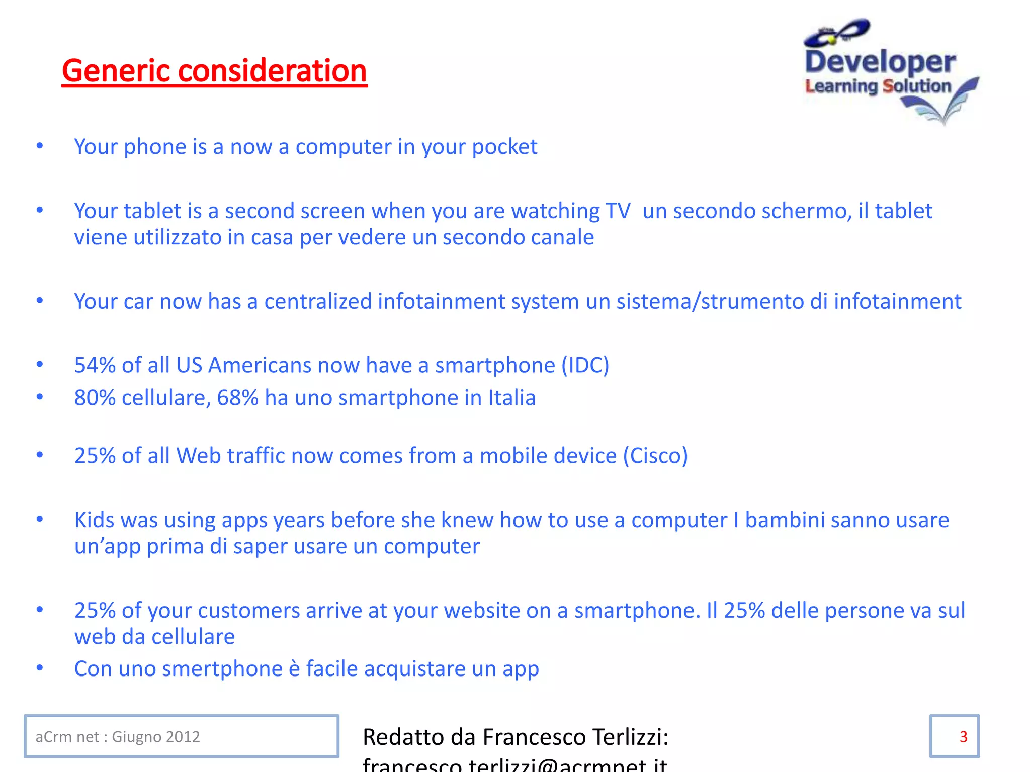 • Your phone is a now a computer in your pocket
• Your tablet is a second screen when you are watching TV un secondo schermo, il tablet
viene utilizzato in casa per vedere un secondo canale
• Your car now has a centralized infotainment system un sistema/strumento di infotainment
• 54% of all US Americans now have a smartphone (IDC)
• 80% cellulare, 68% ha uno smartphone in Italia
• 25% of all Web traffic now comes from a mobile device (Cisco)
• Kids was using apps years before she knew how to use a computer I bambini sanno usare
un’app prima di saper usare un computer
• 25% of your customers arrive at your website on a smartphone. Il 25% delle persone va sul
web da cellulare
• Con uno smertphone è facile acquistare un app
aCrm net : Giugno 2012 Redatto da Francesco Terlizzi: 3
 