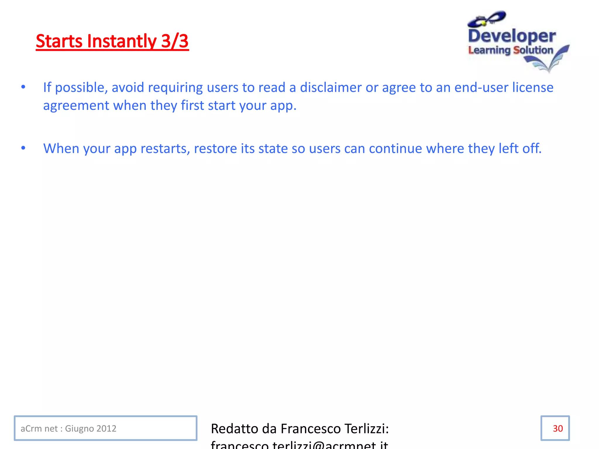 • If possible, avoid requiring users to read a disclaimer or agree to an end-user license
agreement when they first start your app.
• When your app restarts, restore its state so users can continue where they left off.
aCrm net : Giugno 2012 Redatto da Francesco Terlizzi: 30
 
