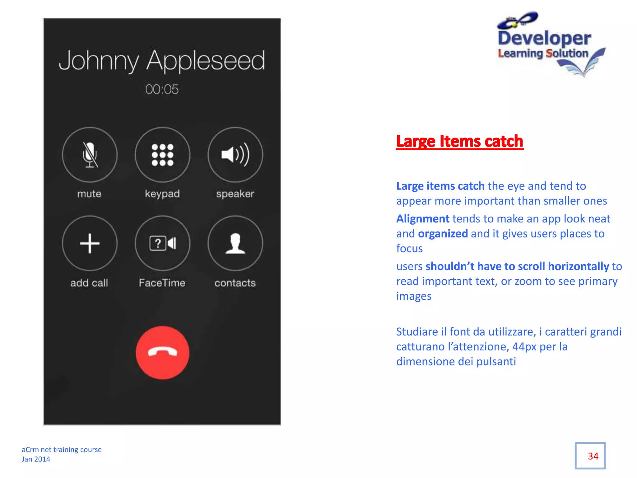 Large items catch the eye and tend to
appear more important than smaller ones
Alignment tends to make an app look neat
and organized and it gives users places to
focus
users shouldn’t have to scroll horizontally to
read important text, or zoom to see primary
images
Studiare il font da utilizzare, i caratteri grandi
catturano l’attenzione, 44px per la
dimensione dei pulsanti
34
aCrm net training course
Jan 2014
 