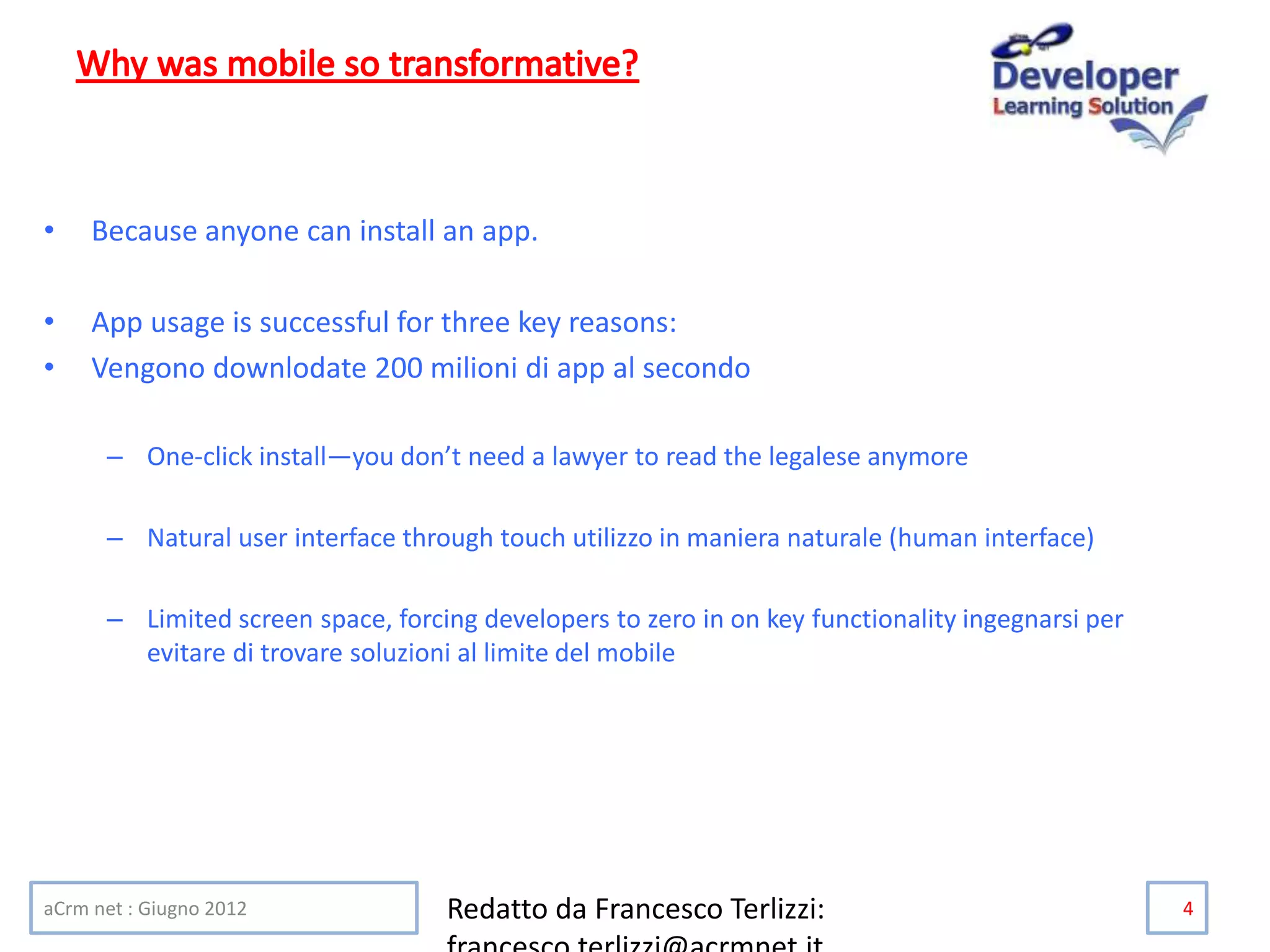 • Because anyone can install an app.
• App usage is successful for three key reasons:
• Vengono downlodate 200 milioni di app al secondo
– One-click install—you don’t need a lawyer to read the legalese anymore
– Natural user interface through touch utilizzo in maniera naturale (human interface)
– Limited screen space, forcing developers to zero in on key functionality ingegnarsi per
evitare di trovare soluzioni al limite del mobile
aCrm net : Giugno 2012 Redatto da Francesco Terlizzi: 4
 