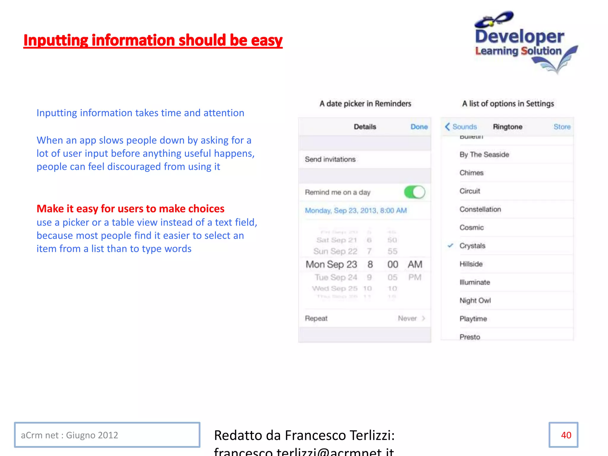aCrm net : Giugno 2012 Redatto da Francesco Terlizzi: 40
Inputting information takes time and attention
When an app slows people down by asking for a
lot of user input before anything useful happens,
people can feel discouraged from using it
Make it easy for users to make choices
use a picker or a table view instead of a text field,
because most people find it easier to select an
item from a list than to type words
 
