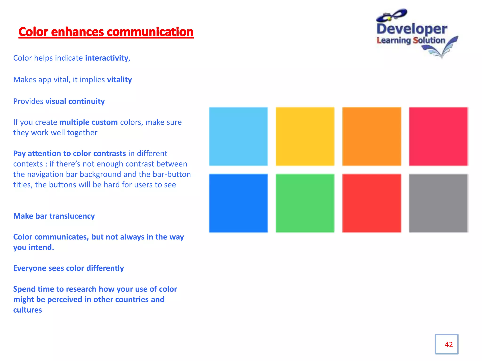 42
Color helps indicate interactivity,
Makes app vital, it implies vitality
Provides visual continuity
If you create multiple custom colors, make sure
they work well together
Pay attention to color contrasts in different
contexts : if there’s not enough contrast between
the navigation bar background and the bar-button
titles, the buttons will be hard for users to see
Make bar translucency
Color communicates, but not always in the way
you intend.
Everyone sees color differently
Spend time to research how your use of color
might be perceived in other countries and
cultures
 