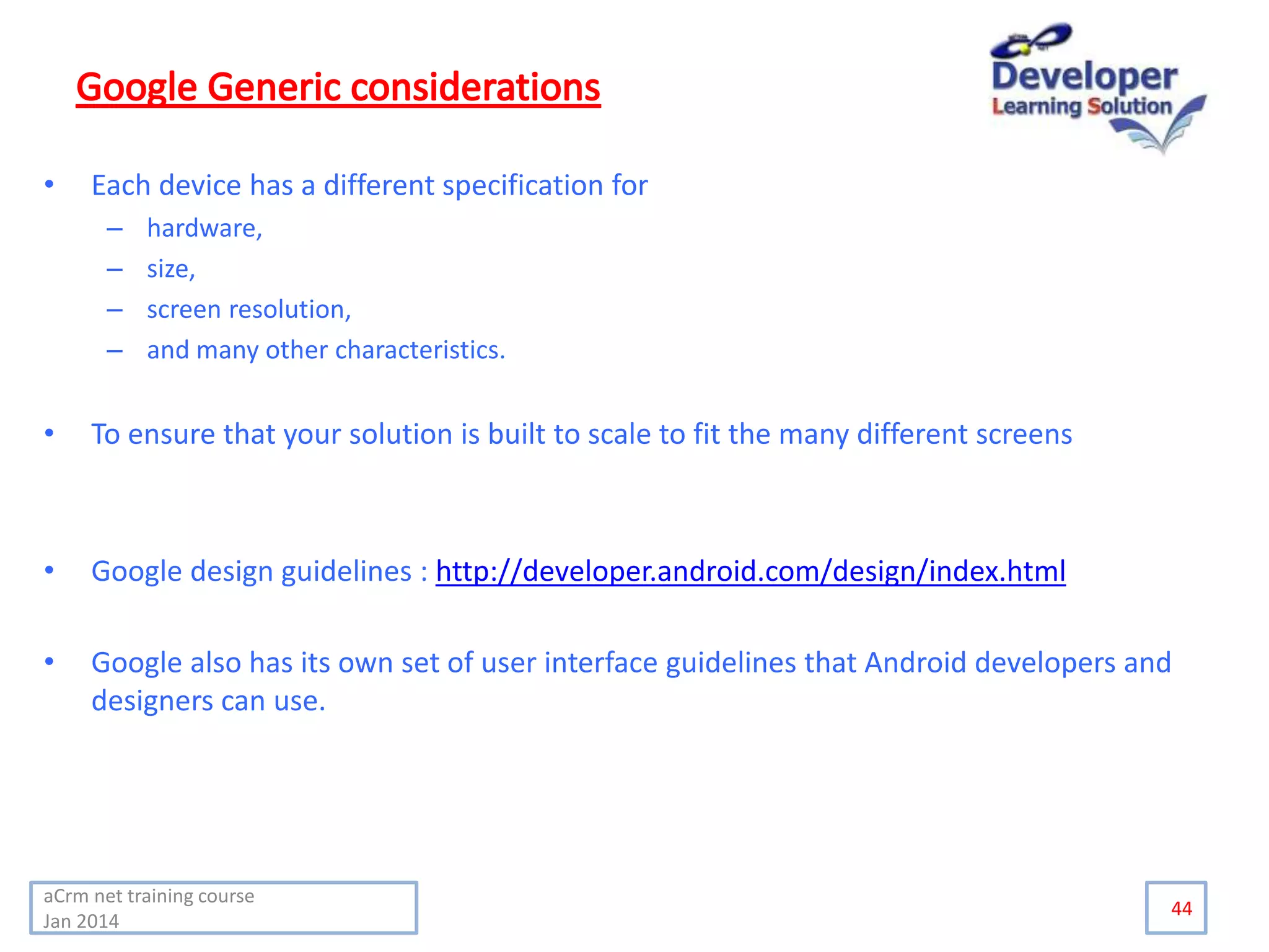 • Each device has a different specification for
– hardware,
– size,
– screen resolution,
– and many other characteristics.
• To ensure that your solution is built to scale to fit the many different screens
• Google design guidelines : http://developer.android.com/design/index.html
• Google also has its own set of user interface guidelines that Android developers and
designers can use.
44
aCrm net training course
Jan 2014
 