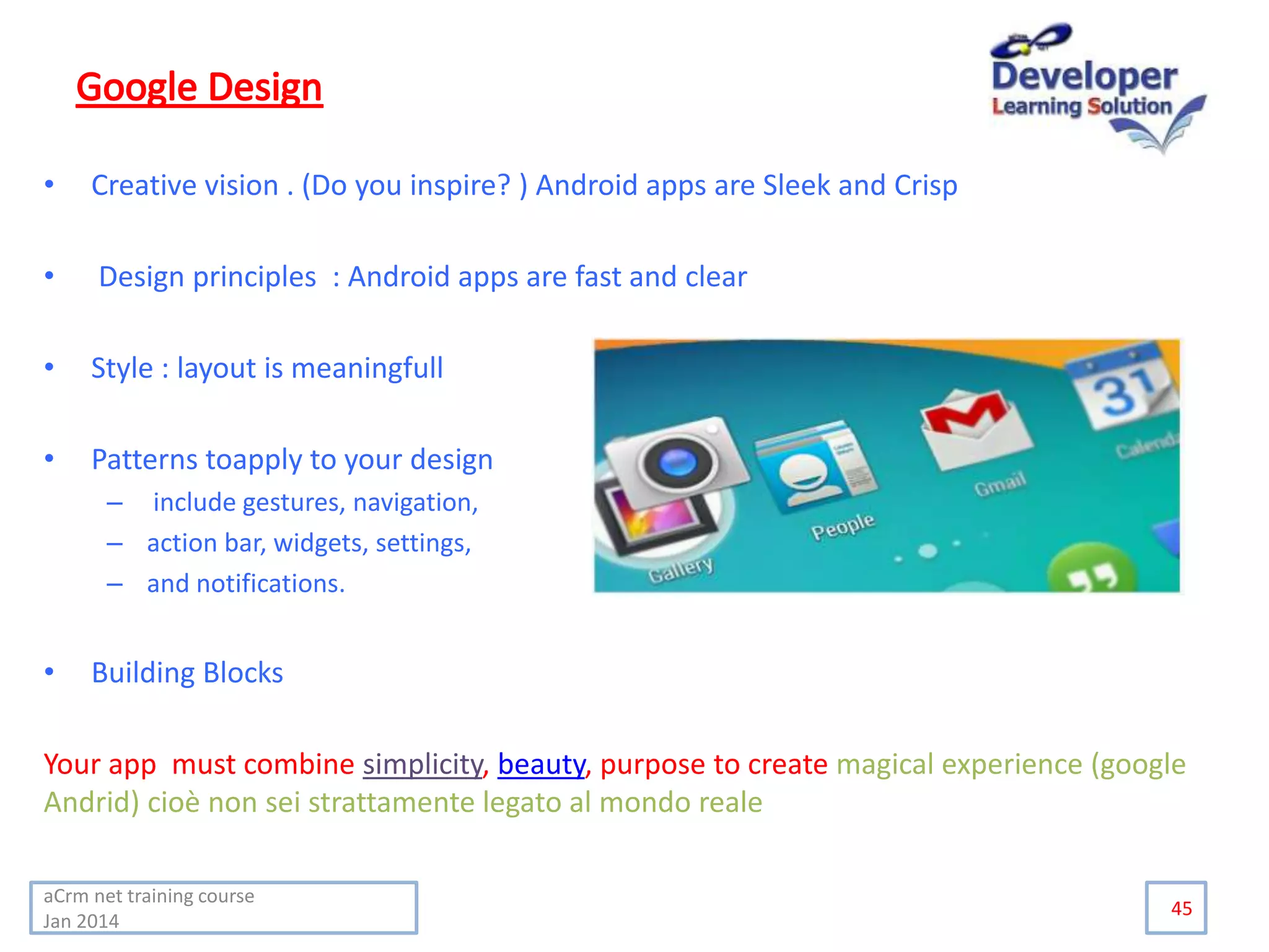 • Creative vision . (Do you inspire? ) Android apps are Sleek and Crisp
• Design principles : Android apps are fast and clear
• Style : layout is meaningfull
• Patterns toapply to your design
– include gestures, navigation,
– action bar, widgets, settings,
– and notifications.
• Building Blocks
Your app must combine simplicity, beauty, purpose to create magical experience (google
Andrid) cioè non sei strattamente legato al mondo reale
45
aCrm net training course
Jan 2014
 