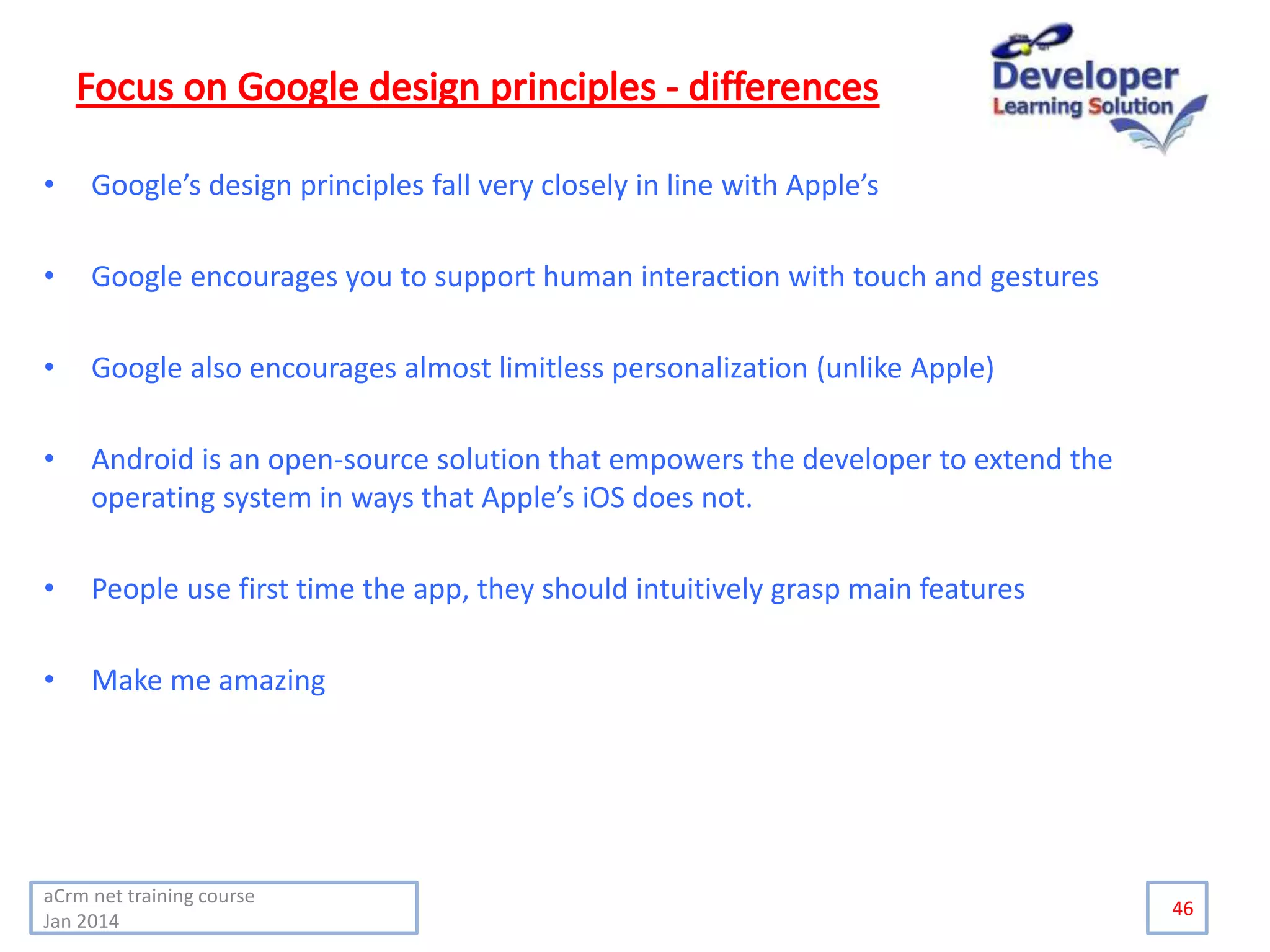 • Google’s design principles fall very closely in line with Apple’s
• Google encourages you to support human interaction with touch and gestures
• Google also encourages almost limitless personalization (unlike Apple)
• Android is an open-source solution that empowers the developer to extend the
operating system in ways that Apple’s iOS does not.
• People use first time the app, they should intuitively grasp main features
• Make me amazing
46
aCrm net training course
Jan 2014
 