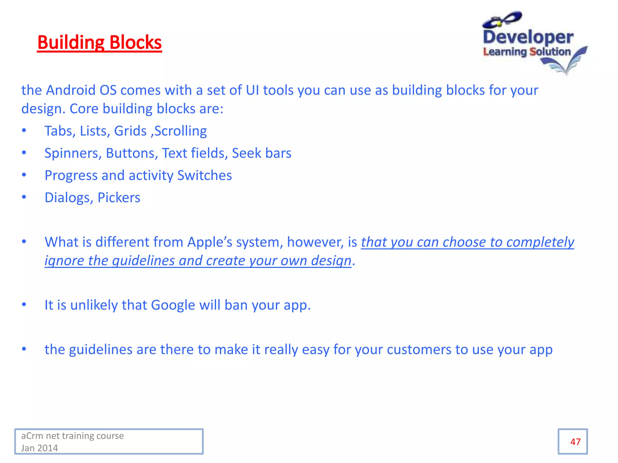 the Android OS comes with a set of UI tools you can use as building blocks for your
design. Core building blocks are:
• Tabs, Lists, Grids ,Scrolling
• Spinners, Buttons, Text fields, Seek bars
• Progress and activity Switches
• Dialogs, Pickers
• What is different from Apple’s system, however, is that you can choose to completely
ignore the guidelines and create your own design.
• It is unlikely that Google will ban your app.
• the guidelines are there to make it really easy for your customers to use your app
47
aCrm net training course
Jan 2014
 