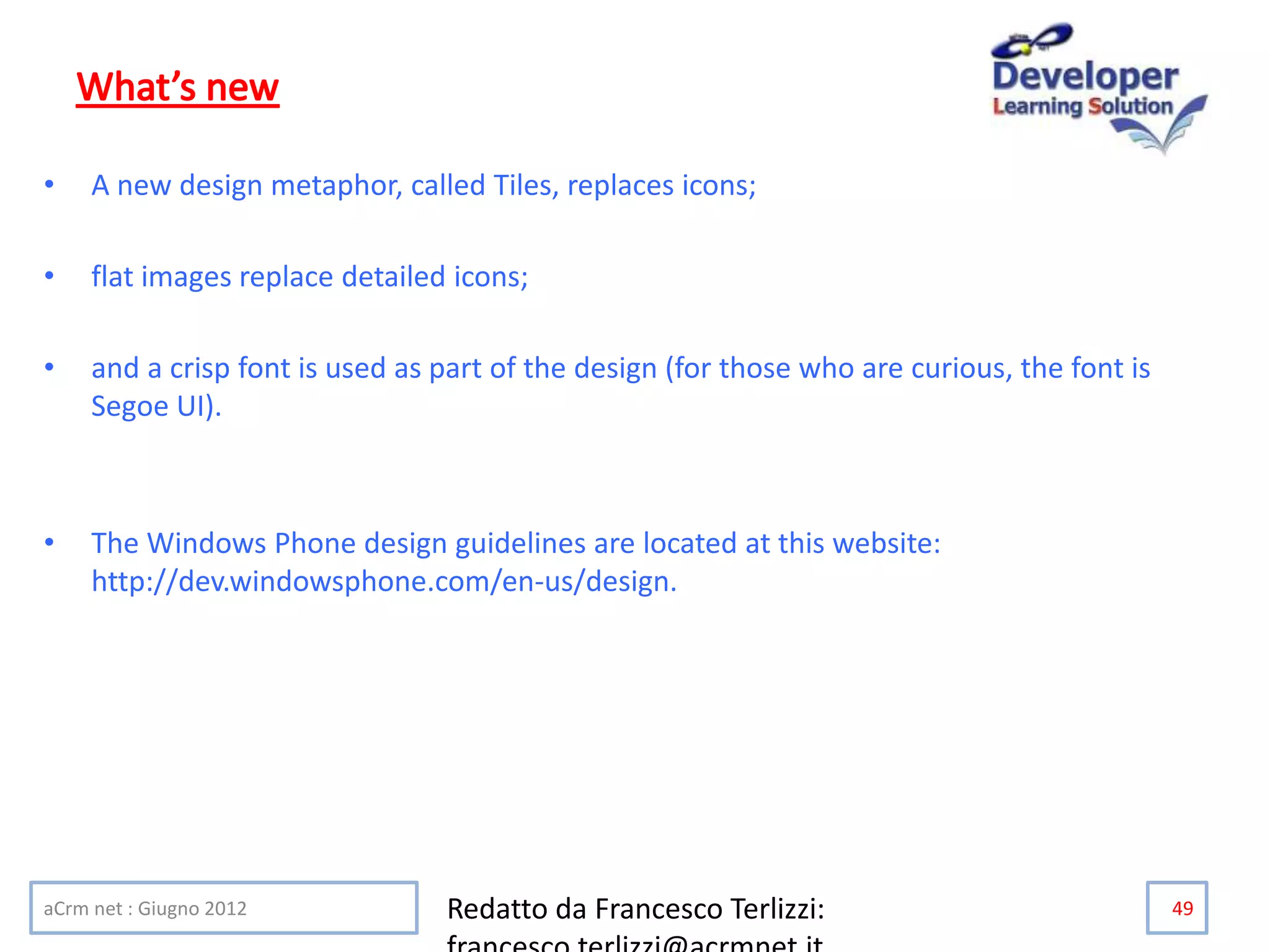 • A new design metaphor, called Tiles, replaces icons;
• flat images replace detailed icons;
• and a crisp font is used as part of the design (for those who are curious, the font is
Segoe UI).
• The Windows Phone design guidelines are located at this website:
http://dev.windowsphone.com/en-us/design.
aCrm net : Giugno 2012 Redatto da Francesco Terlizzi: 49
 