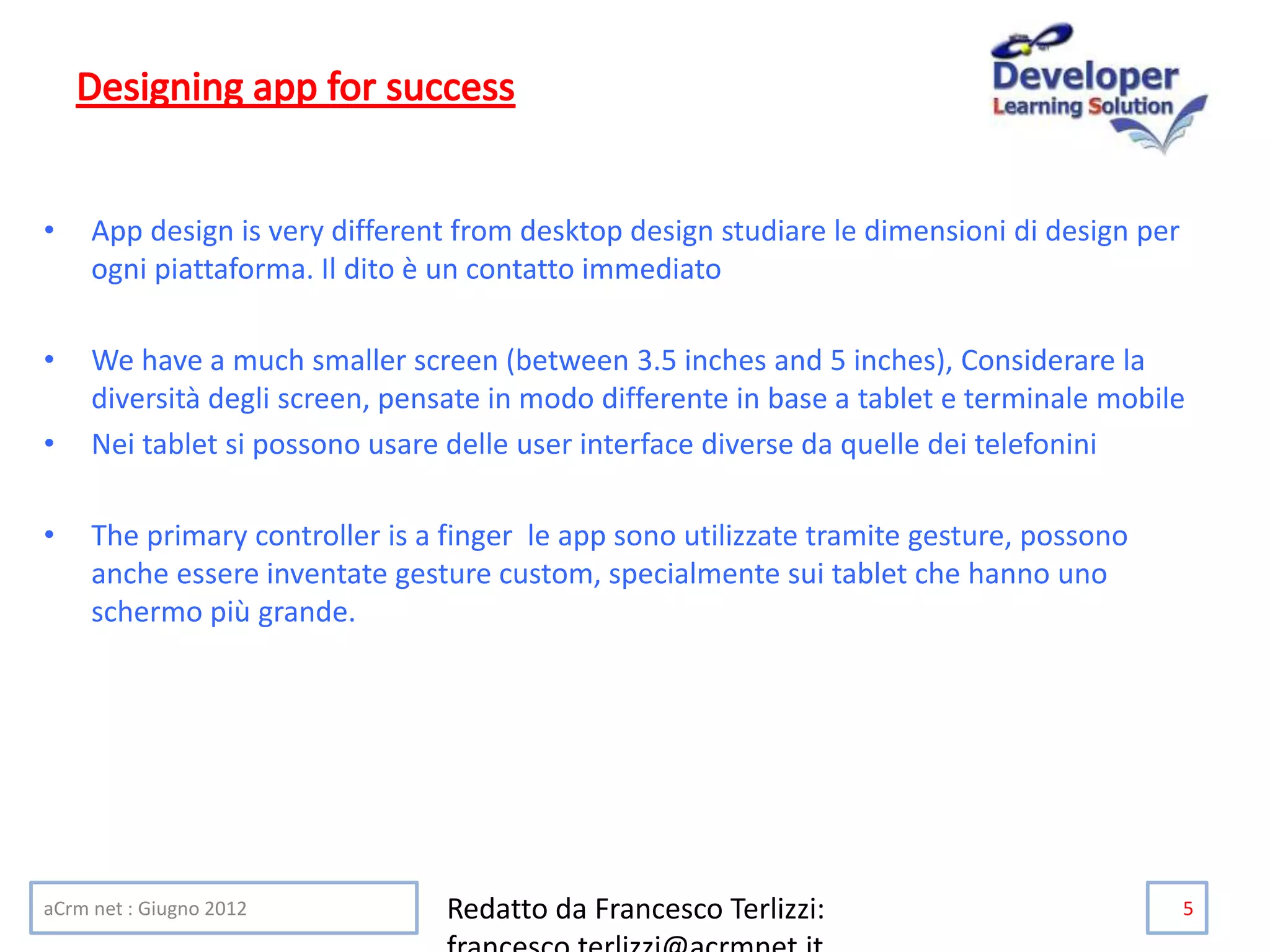 • App design is very different from desktop design studiare le dimensioni di design per
ogni piattaforma. Il dito è un contatto immediato
• We have a much smaller screen (between 3.5 inches and 5 inches), Considerare la
diversità degli screen, pensate in modo differente in base a tablet e terminale mobile
• Nei tablet si possono usare delle user interface diverse da quelle dei telefonini
• The primary controller is a finger le app sono utilizzate tramite gesture, possono
anche essere inventate gesture custom, specialmente sui tablet che hanno uno
schermo più grande.
aCrm net : Giugno 2012 Redatto da Francesco Terlizzi: 5
 