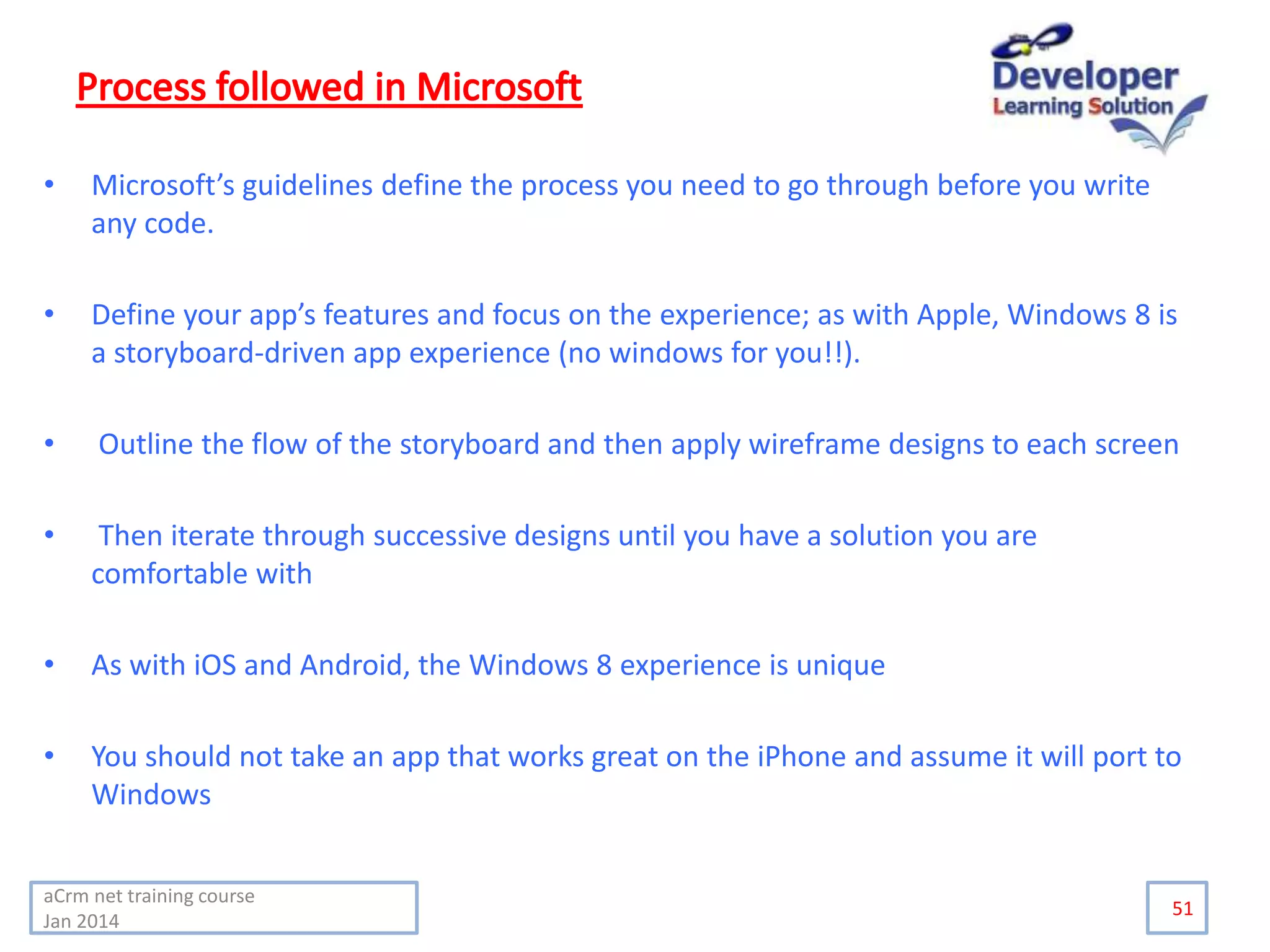 • Microsoft’s guidelines define the process you need to go through before you write
any code.
• Define your app’s features and focus on the experience; as with Apple, Windows 8 is
a storyboard-driven app experience (no windows for you!!).
• Outline the flow of the storyboard and then apply wireframe designs to each screen
• Then iterate through successive designs until you have a solution you are
comfortable with
• As with iOS and Android, the Windows 8 experience is unique
• You should not take an app that works great on the iPhone and assume it will port to
Windows
51
aCrm net training course
Jan 2014
 
