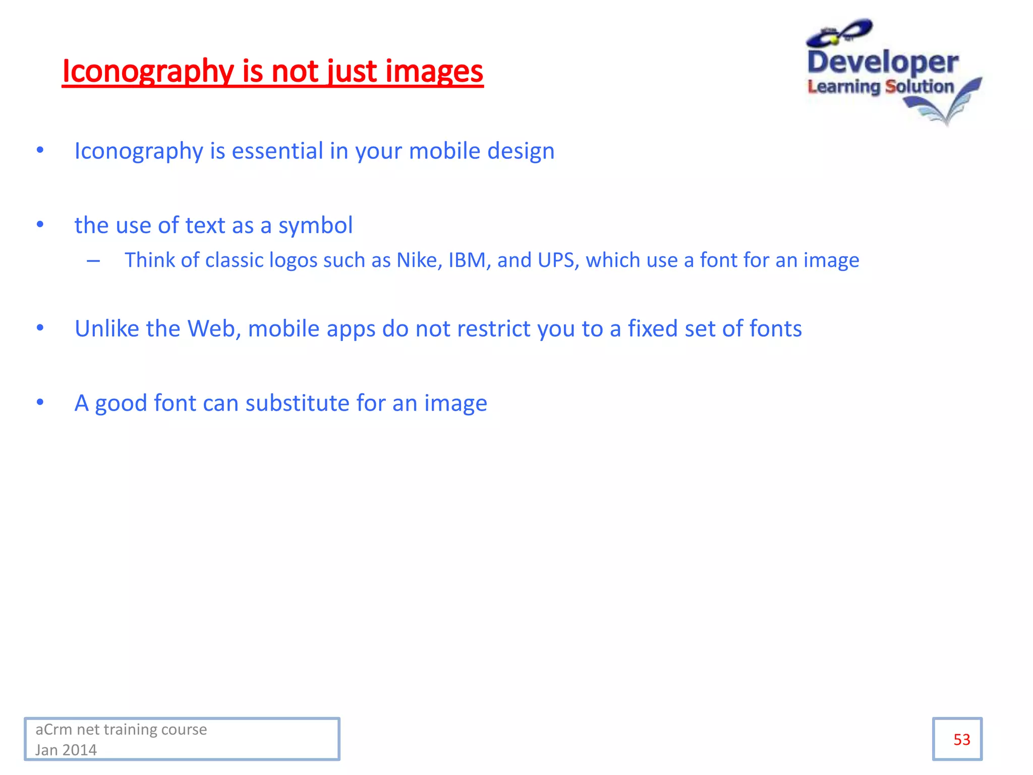 • Iconography is essential in your mobile design
• the use of text as a symbol
– Think of classic logos such as Nike, IBM, and UPS, which use a font for an image
• Unlike the Web, mobile apps do not restrict you to a fixed set of fonts
• A good font can substitute for an image
53
aCrm net training course
Jan 2014
 