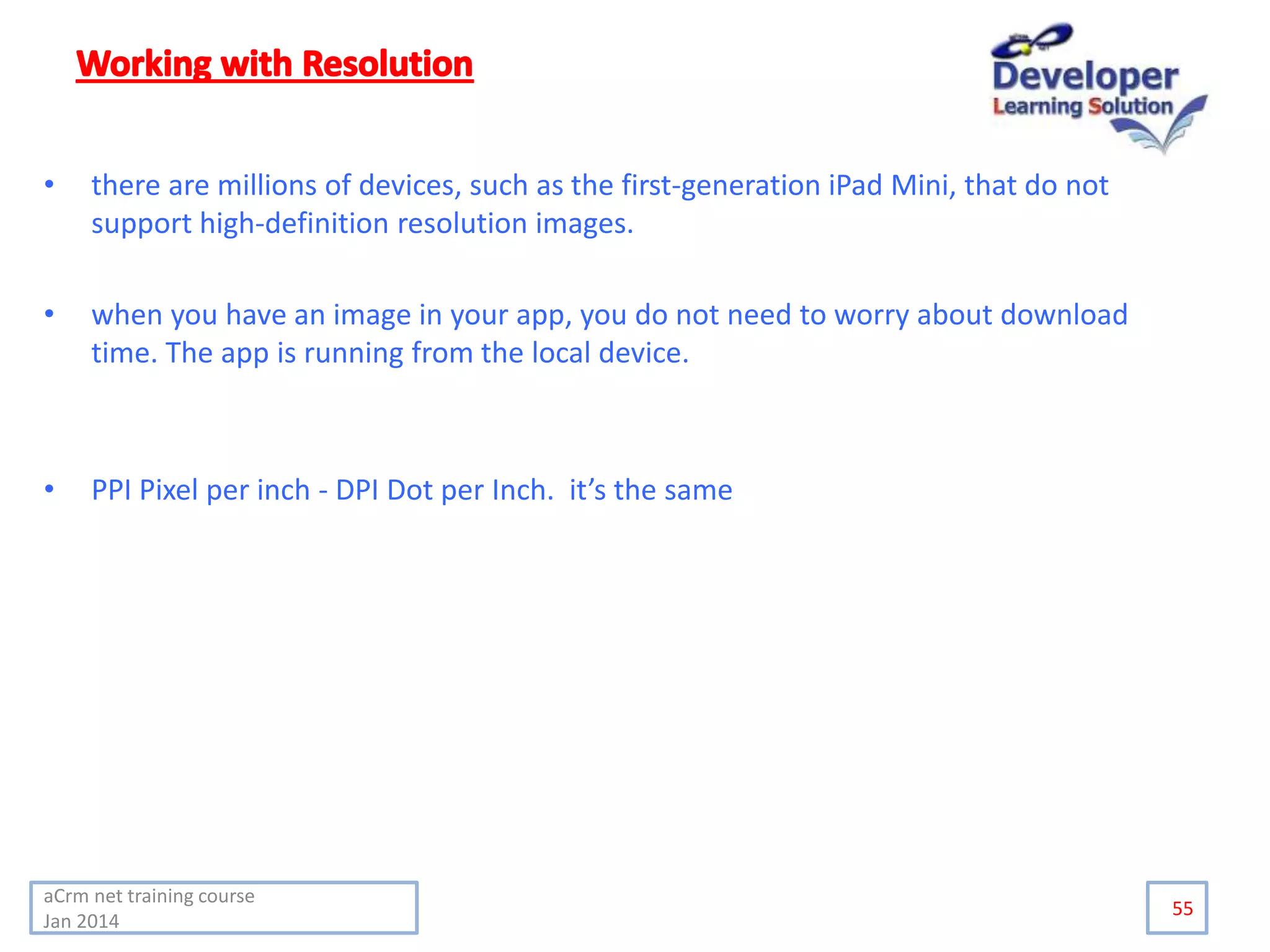 • there are millions of devices, such as the first-generation iPad Mini, that do not
support high-definition resolution images.
• when you have an image in your app, you do not need to worry about download
time. The app is running from the local device.
• PPI Pixel per inch - DPI Dot per Inch. it’s the same
55
aCrm net training course
Jan 2014
 