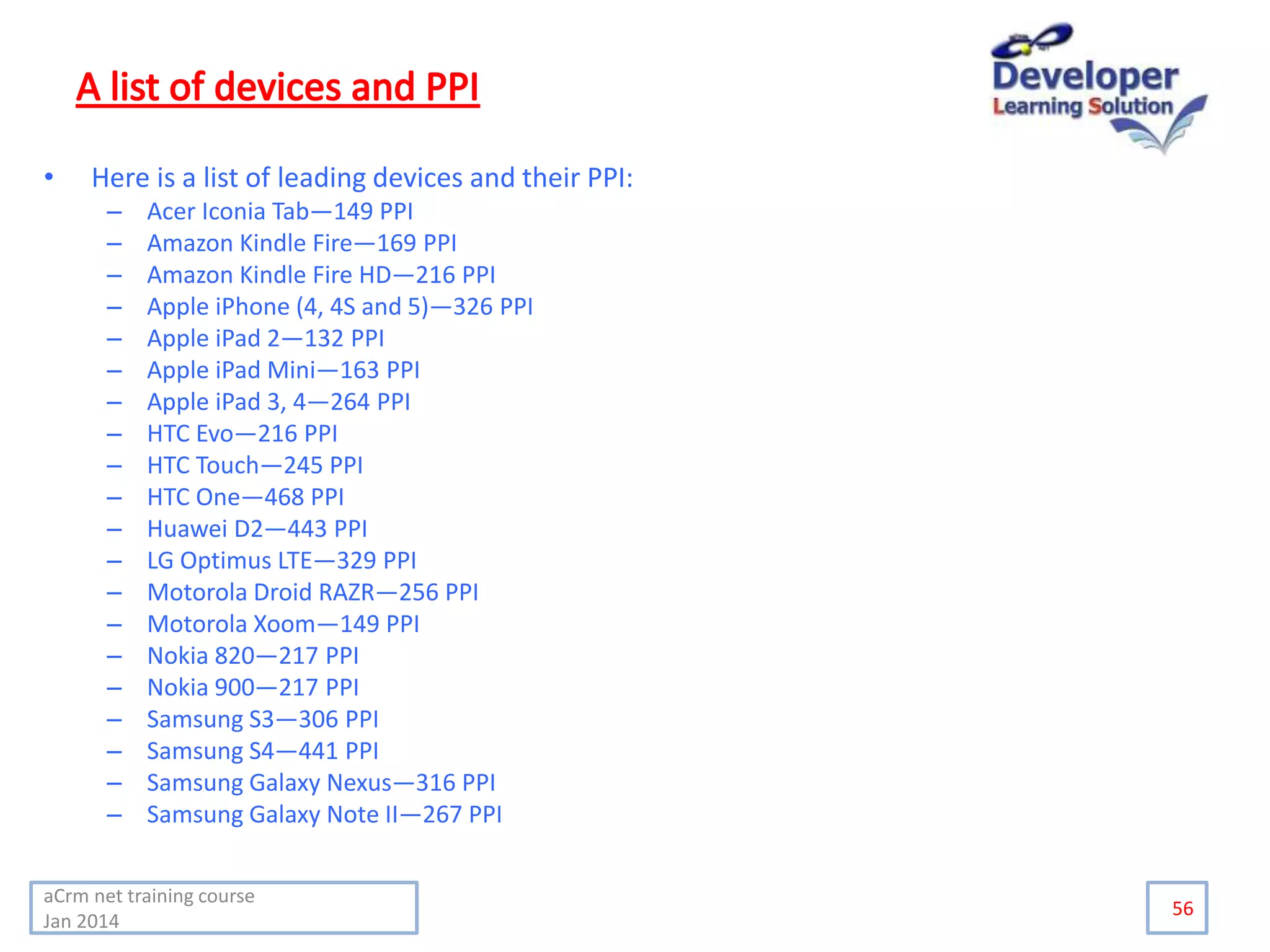 • Here is a list of leading devices and their PPI:
– Acer Iconia Tab—149 PPI
– Amazon Kindle Fire—169 PPI
– Amazon Kindle Fire HD—216 PPI
– Apple iPhone (4, 4S and 5)—326 PPI
– Apple iPad 2—132 PPI
– Apple iPad Mini—163 PPI
– Apple iPad 3, 4—264 PPI
– HTC Evo—216 PPI
– HTC Touch—245 PPI
– HTC One—468 PPI
– Huawei D2—443 PPI
– LG Optimus LTE—329 PPI
– Motorola Droid RAZR—256 PPI
– Motorola Xoom—149 PPI
– Nokia 820—217 PPI
– Nokia 900—217 PPI
– Samsung S3—306 PPI
– Samsung S4—441 PPI
– Samsung Galaxy Nexus—316 PPI
– Samsung Galaxy Note II—267 PPI
56
aCrm net training course
Jan 2014
 