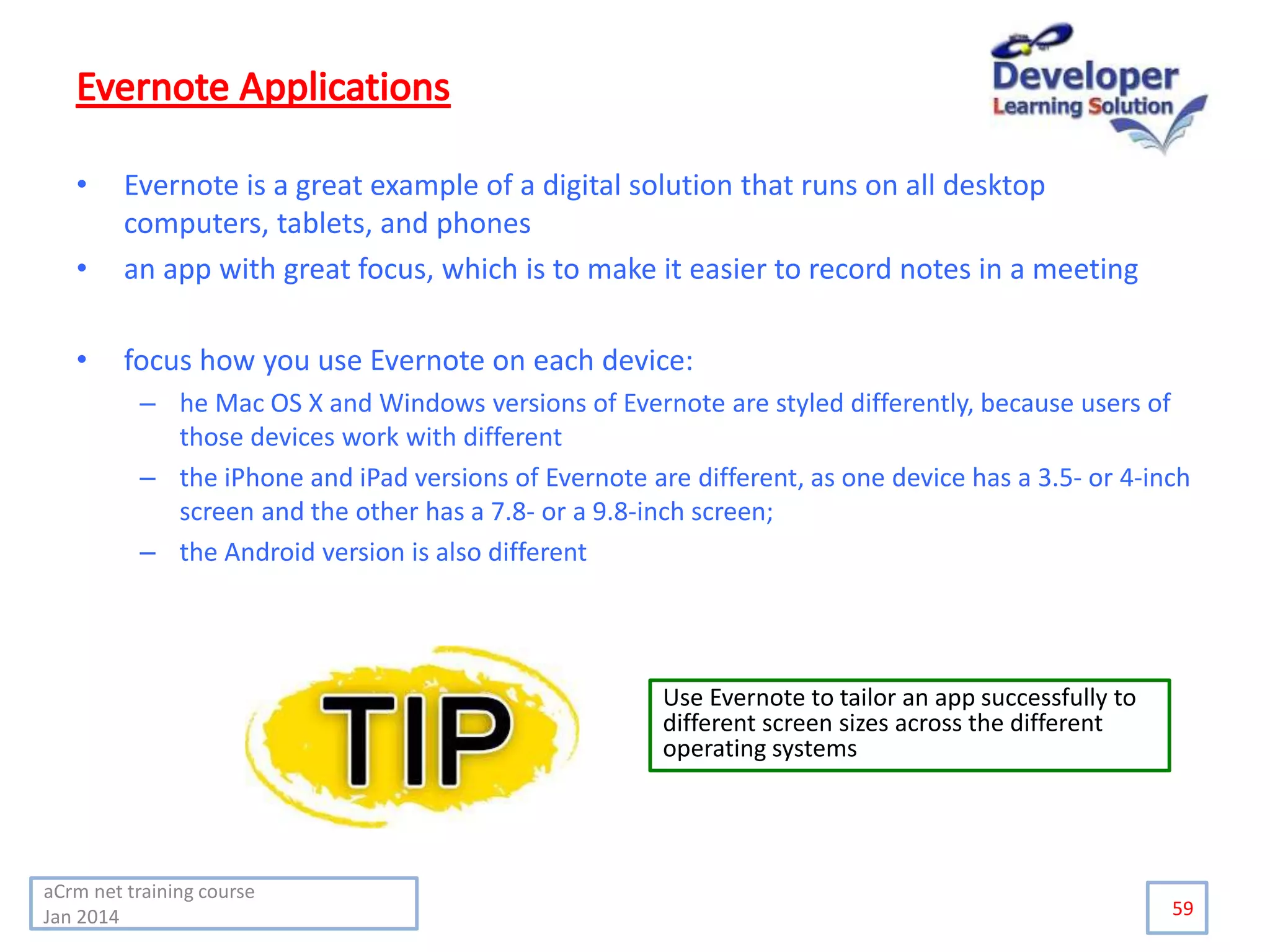 • Evernote is a great example of a digital solution that runs on all desktop
computers, tablets, and phones
• an app with great focus, which is to make it easier to record notes in a meeting
• focus how you use Evernote on each device:
– he Mac OS X and Windows versions of Evernote are styled differently, because users of
those devices work with different
– the iPhone and iPad versions of Evernote are different, as one device has a 3.5- or 4-inch
screen and the other has a 7.8- or a 9.8-inch screen;
– the Android version is also different
59
Use Evernote to tailor an app successfully to
different screen sizes across the different
operating systems
aCrm net training course
Jan 2014
 