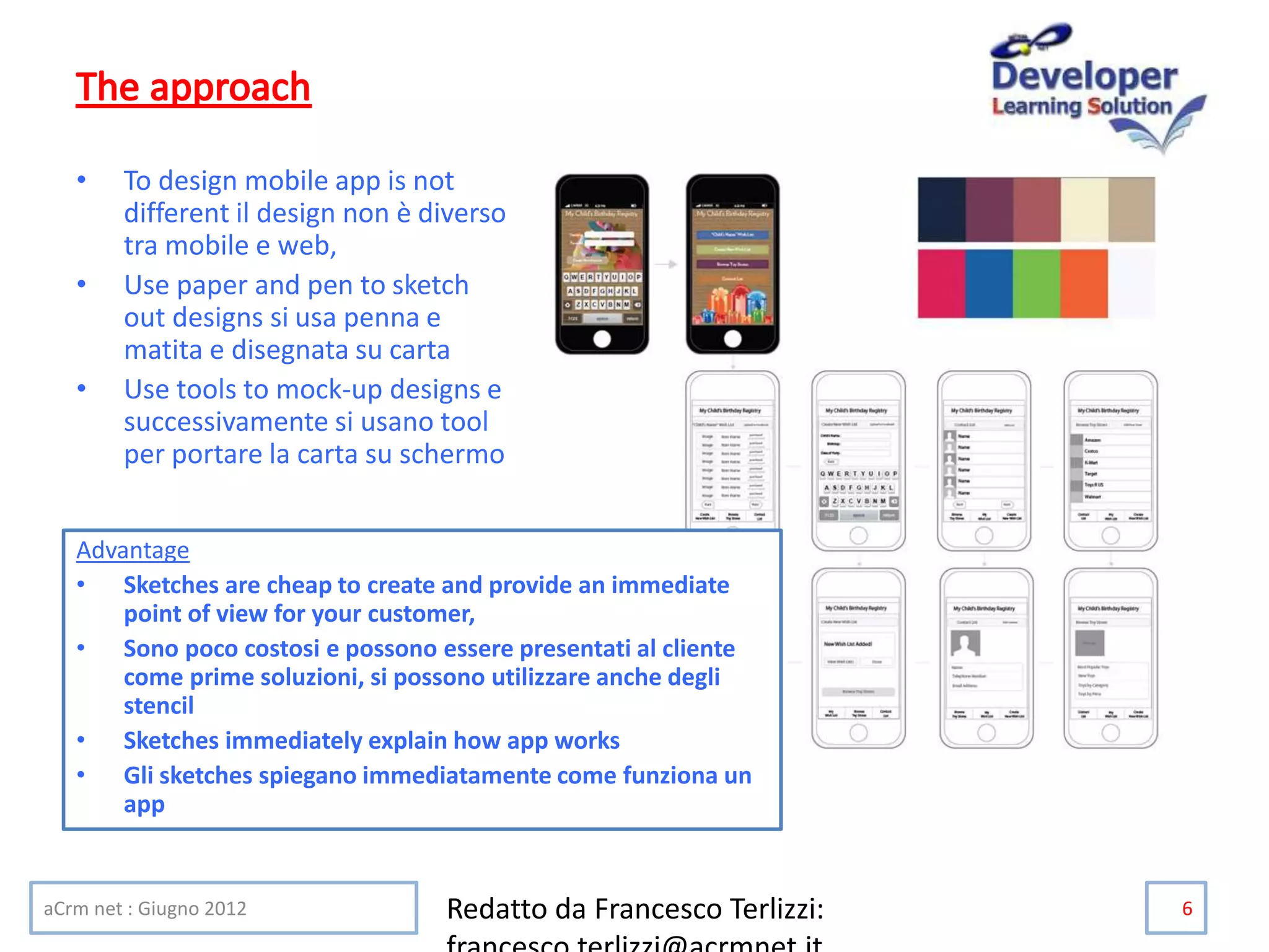 • To design mobile app is not
different il design non è diverso
tra mobile e web,
• Use paper and pen to sketch
out designs si usa penna e
matita e disegnata su carta
• Use tools to mock-up designs e
successivamente si usano tool
per portare la carta su schermo
aCrm net : Giugno 2012 Redatto da Francesco Terlizzi: 6
Advantage
• Sketches are cheap to create and provide an immediate
point of view for your customer,
• Sono poco costosi e possono essere presentati al cliente
come prime soluzioni, si possono utilizzare anche degli
stencil
• Sketches immediately explain how app works
• Gli sketches spiegano immediatamente come funziona un
app
 