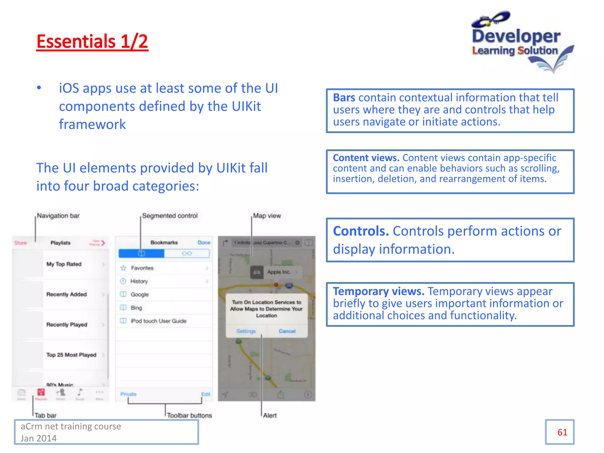 • iOS apps use at least some of the UI
components defined by the UIKit
framework
The UI elements provided by UIKit fall
into four broad categories:
61
Bars contain contextual information that tell
users where they are and controls that help
users navigate or initiate actions.
Content views. Content views contain app-specific
content and can enable behaviors such as scrolling,
insertion, deletion, and rearrangement of items.
Controls. Controls perform actions or
display information.
Temporary views. Temporary views appear
briefly to give users important information or
additional choices and functionality.
aCrm net training course
Jan 2014
 