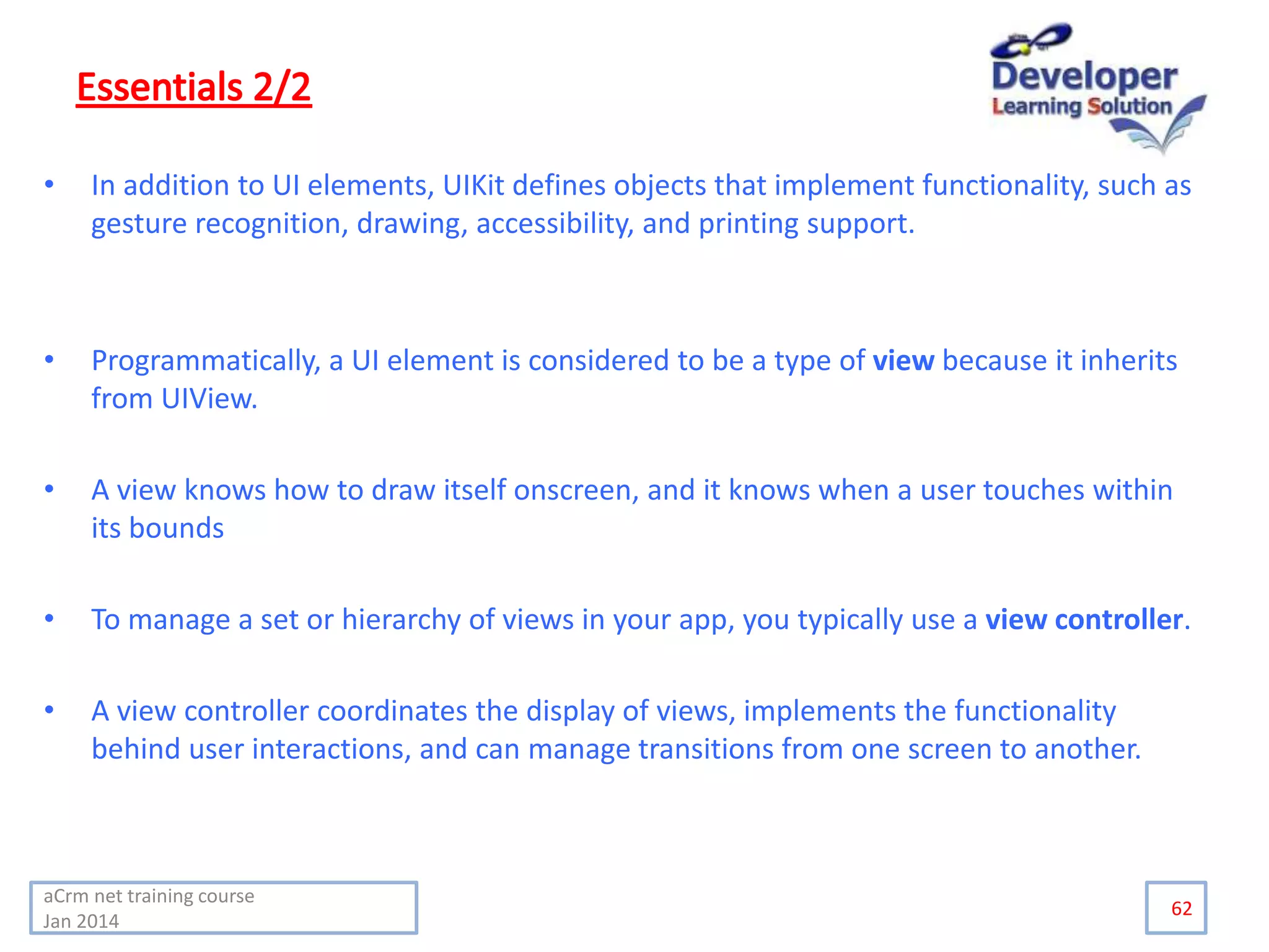 • In addition to UI elements, UIKit defines objects that implement functionality, such as
gesture recognition, drawing, accessibility, and printing support.
• Programmatically, a UI element is considered to be a type of view because it inherits
from UIView.
• A view knows how to draw itself onscreen, and it knows when a user touches within
its bounds
• To manage a set or hierarchy of views in your app, you typically use a view controller.
• A view controller coordinates the display of views, implements the functionality
behind user interactions, and can manage transitions from one screen to another.
62
aCrm net training course
Jan 2014
 