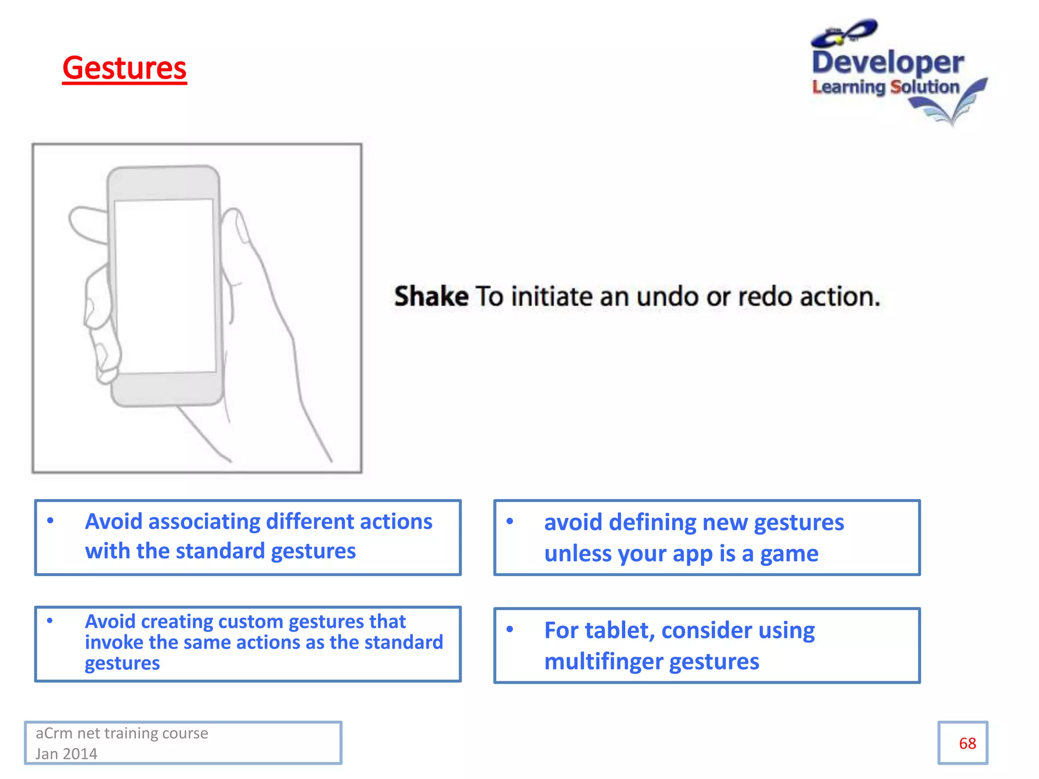 68
• Avoid associating different actions
with the standard gestures
• Avoid creating custom gestures that
invoke the same actions as the standard
gestures
• avoid defining new gestures
unless your app is a game
• For tablet, consider using
multifinger gestures
aCrm net training course
Jan 2014
 