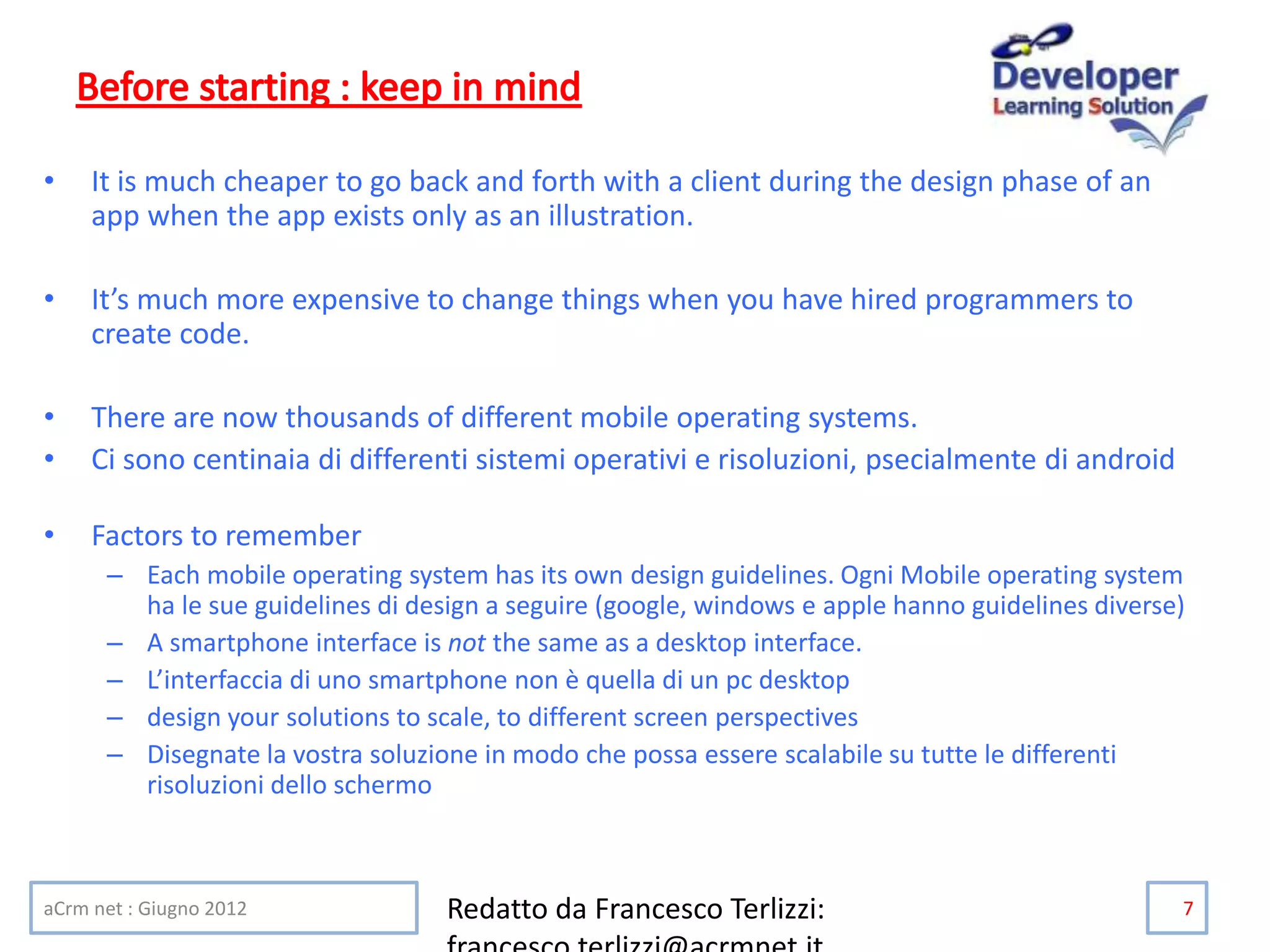 • It is much cheaper to go back and forth with a client during the design phase of an
app when the app exists only as an illustration.
• It’s much more expensive to change things when you have hired programmers to
create code.
• There are now thousands of different mobile operating systems.
• Ci sono centinaia di differenti sistemi operativi e risoluzioni, psecialmente di android
• Factors to remember
– Each mobile operating system has its own design guidelines. Ogni Mobile operating system
ha le sue guidelines di design a seguire (google, windows e apple hanno guidelines diverse)
– A smartphone interface is not the same as a desktop interface.
– L’interfaccia di uno smartphone non è quella di un pc desktop
– design your solutions to scale, to different screen perspectives
– Disegnate la vostra soluzione in modo che possa essere scalabile su tutte le differenti
risoluzioni dello schermo
aCrm net : Giugno 2012 Redatto da Francesco Terlizzi: 7
 