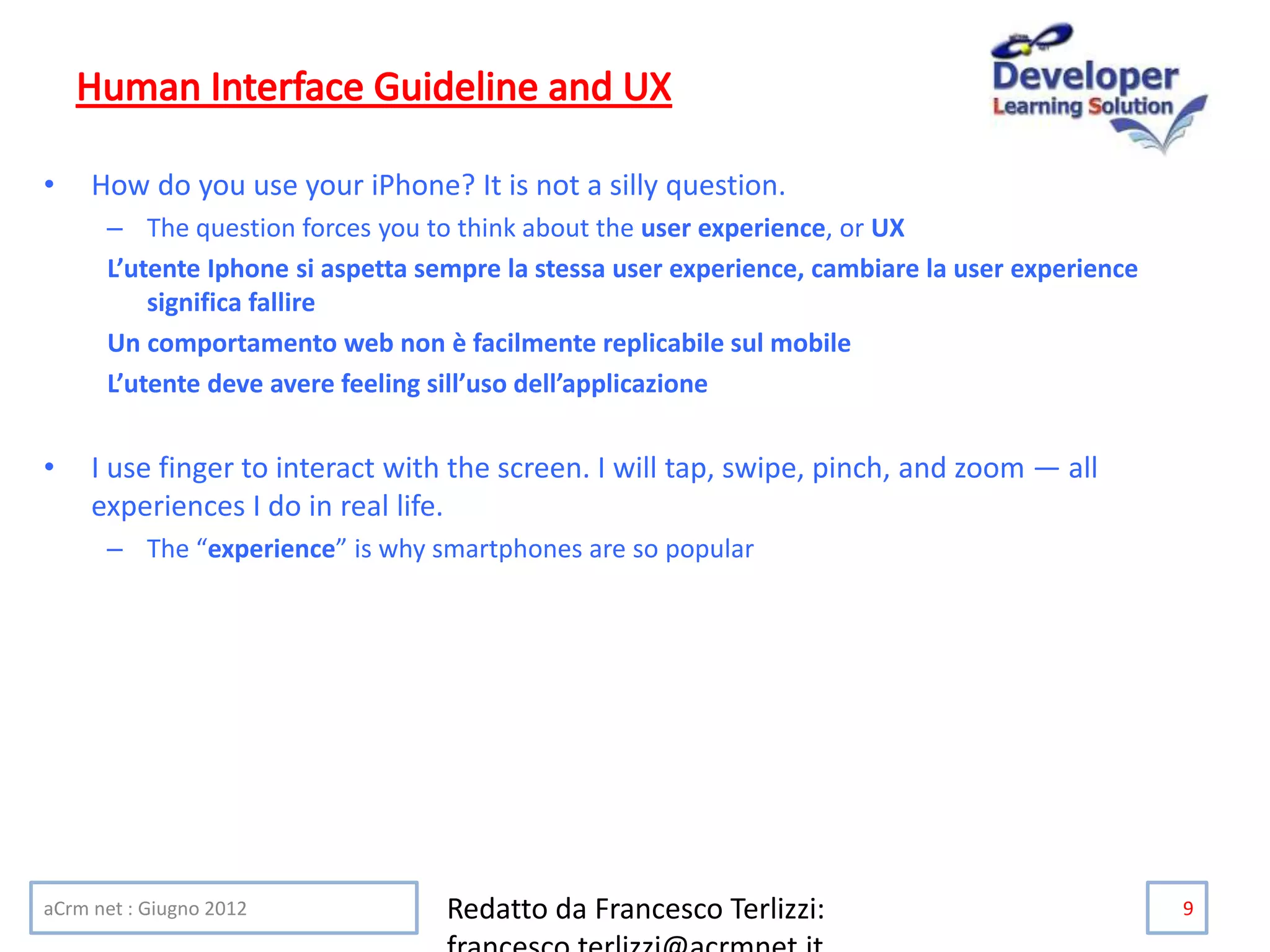 • How do you use your iPhone? It is not a silly question.
– The question forces you to think about the user experience, or UX
L’utente Iphone si aspetta sempre la stessa user experience, cambiare la user experience
significa fallire
Un comportamento web non è facilmente replicabile sul mobile
L’utente deve avere feeling sill’uso dell’applicazione
• I use finger to interact with the screen. I will tap, swipe, pinch, and zoom — all
experiences I do in real life.
– The “experience” is why smartphones are so popular
aCrm net : Giugno 2012 Redatto da Francesco Terlizzi: 9
 