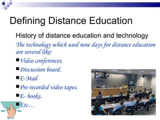 Defining Distance Education History of distance education and technology The technology which used now days for distance education are several like: Video conferences. Discussion board. E-Mail Pre-recorded video tapes. E- books. Etc…  