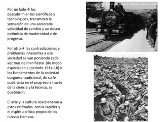 Por un lado los
descubrimientos científicos y
tecnológicos, transmiten la
sensación de una acelerada
velocidad de cambio y un deseo
optimista de modernidad y de
progreso.
Por otro las contradicciones y
problemas inherentes a esa
sociedad se van poniendo cada
vez más de manifiesto (de modo
especial en el periodo 1914-18) y
los fundamentos de la sociedad
burguesa tradicional, de su fe
positivista en el progreso a través
de la ciencia y la técnica, se
quebraron.
El arte y la cultura reaccionarán a
estos estímulos, con la rapidez y
el espíritu crítico propio de los
nuevos tiempos.
Llegada del tren a la estación, hermanos Lumière, 1895
 