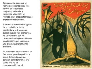 Este contexto generará un
fuerte desencanto hacia los
valores de la sociedad
burguesa, industrial y
capitalista y también un
rechazo a sus propias formas de
expresión tradicionales.
El arte va a tratar de desligarse
de la tradición artística
occidental y se tratarán de
buscar nuevas vías expresivas,
no solo acordes con los
cambiantes tiempos modernos,
sino también que supongan
una alternativa totalmente
diferente.
En ocasiones, esto supondrá un
fuerte compromiso político y
social del artista que, en
general, considerarán al arte
como una vía de
transformación social.
 