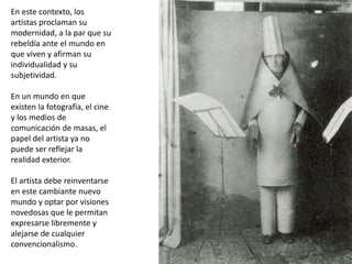 En este contexto, los
artistas proclaman su
modernidad, a la par que su
rebeldía ante el mundo en
que viven y afirman su
individualidad y su
subjetividad.
En un mundo en que
existen la fotografía, el cine
y los medios de
comunicación de masas, el
papel del artista ya no
puede ser reflejar la
realidad exterior.
El artista debe reinventarse
en este cambiante nuevo
mundo y optar por visiones
novedosas que le permitan
expresarse libremente y
alejarse de cualquier
convencionalismo.
 