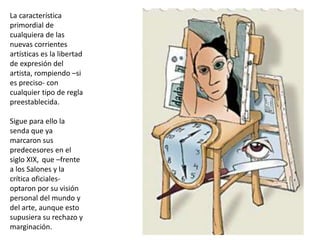 La característica
primordial de
cualquiera de las
nuevas corrientes
artísticas es la libertad
de expresión del
artista, rompiendo –si
es preciso- con
cualquier tipo de regla
preestablecida.
Sigue para ello la
senda que ya
marcaron sus
predecesores en el
siglo XIX, que –frente
a los Salones y la
crítica oficiales-
optaron por su visión
personal del mundo y
del arte, aunque esto
supusiera su rechazo y
marginación.
 