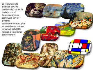 La ruptura con la
tradición del arte
occidental ya se había
iniciado con el
Impresionismo, se
continuará con los
pintores
postimpresionistas, y los
artistas de esta primera
mitad del siglo XX lo
llevarán a sus últimas
consecuencias.
 