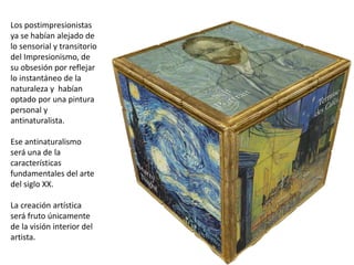 Los postimpresionistas
ya se habían alejado de
lo sensorial y transitorio
del Impresionismo, de
su obsesión por reflejar
lo instantáneo de la
naturaleza y habían
optado por una pintura
personal y
antinaturalista.
Ese antinaturalismo
será una de la
características
fundamentales del arte
del siglo XX.
La creación artística
será fruto únicamente
de la visión interior del
artista.
 
