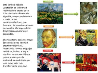 Este camino hacia la
valoración de la libertad
individual del artista ya se
había iniciado a finales del
siglo XIX, muy especialmente
a partir de los
postimpresionistas, que
buscaron formas de expresión
personales, al margen de las
tendencias comúnmente
aceptadas.
El artista toma cada vez mayor
conciencia de su libertad
creativa y expresiva,
inventando nuevos lenguajes
artísticos, incluso aunque
resulten incomprensibles o
provocadores para la
sociedad, en un intento por
unir vida y arte y de
transformar la sociedad.
CUBISMO
EXPRESIONISMO
FAUVISMO
CÉZANNE
VAN GOGH
GAUGUIN
 
